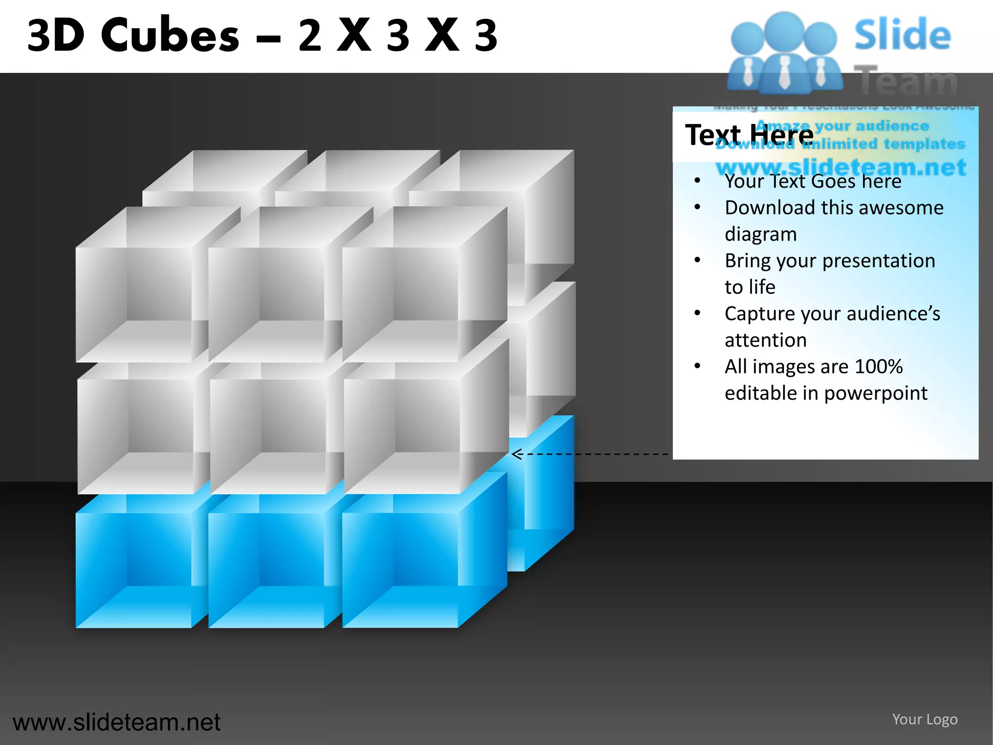 3D Cubes – 2 X 3 X 3
                        Text Here
                        •   Your Text Goes here
                        •   Download this awesome
                            diagram
                        •   Bring your presentation
                            to life
                        •   Capture your audience’s
                            attention
                        •   All images are 100%
                            editable in powerpoint




www.slideteam.net                            Your Logo
 