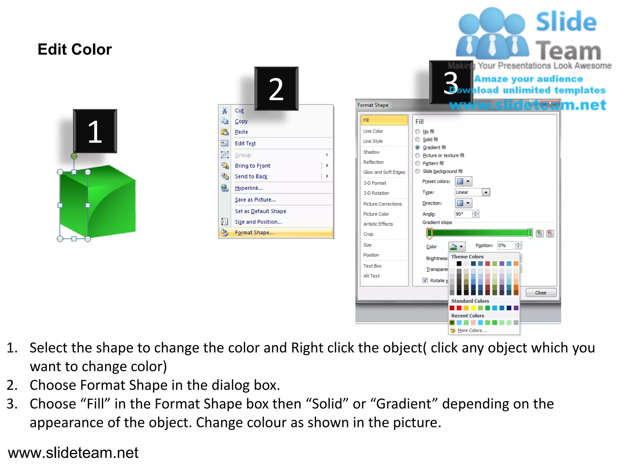 Edit Color

                                         2                           3
            1




1. Select the shape to change the color and Right click the object( click any object which you
   want to change color)
2. Choose Format Shape in the dialog box.
3. Choose “Fill” in the Format Shape box then “Solid” or “Gradient” depending on the
   appearance of the object. Change colour as shown in the picture.
www.slideteam.net
 