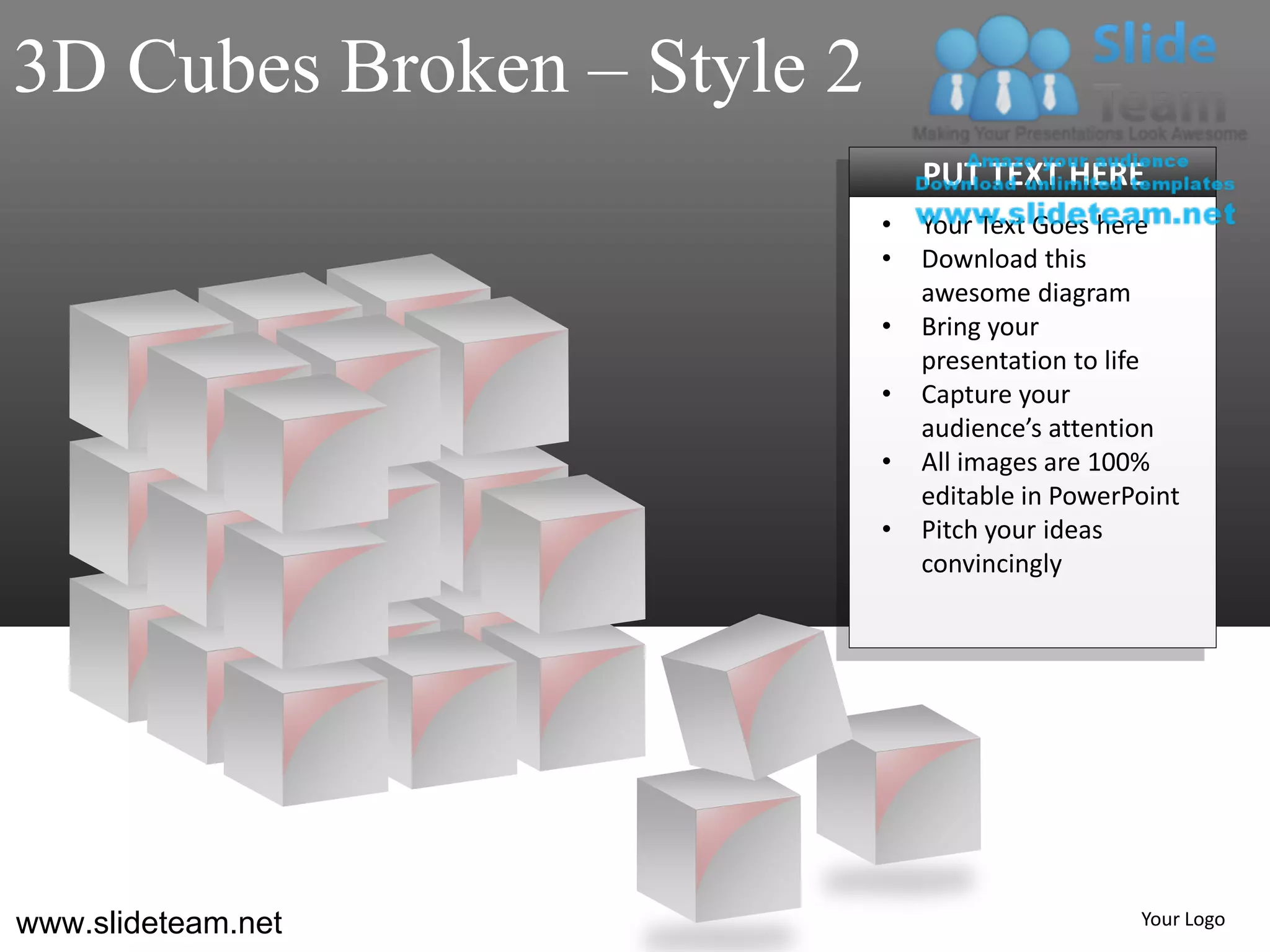 3D Cubes Broken – Style 2
                                PUT TEXT HERE
                            •   Your Text Goes here
                            •   Download this
                                awesome diagram
                            •   Bring your
                                presentation to life
                            •   Capture your
                                audience’s attention
                            •   All images are 100%
                                editable in PowerPoint
                            •   Pitch your ideas
                                convincingly




www.slideteam.net                                 Your Logo
 
