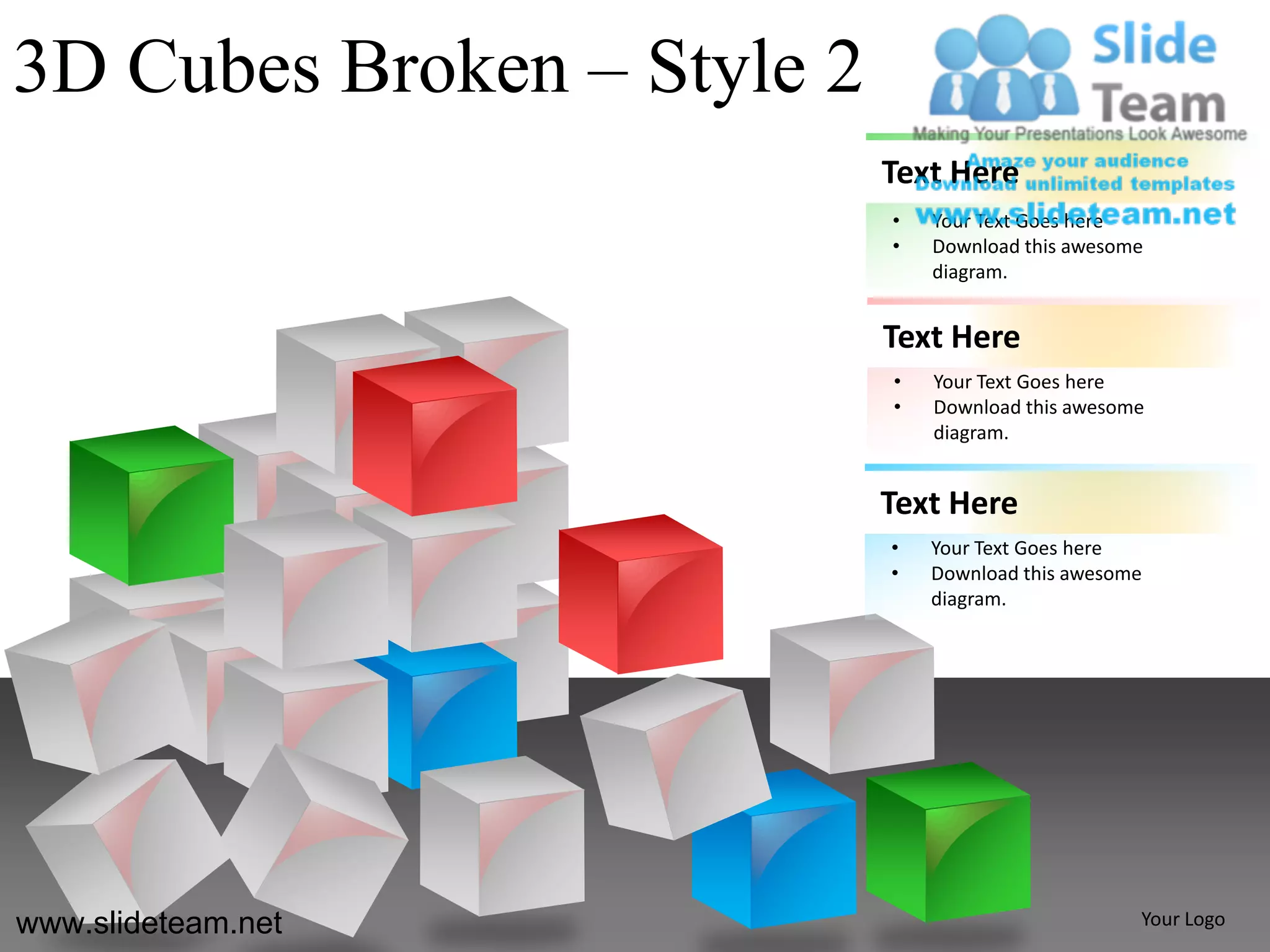 3D Cubes Broken – Style 2
                            Text Here
                            •   Your Text Goes here
                            •   Download this awesome
                                diagram.


                            Text Here
                            •   Your Text Goes here
                            •   Download this awesome
                                diagram.


                            Text Here
                            •   Your Text Goes here
                            •   Download this awesome
                                diagram.




www.slideteam.net                                   Your Logo
 