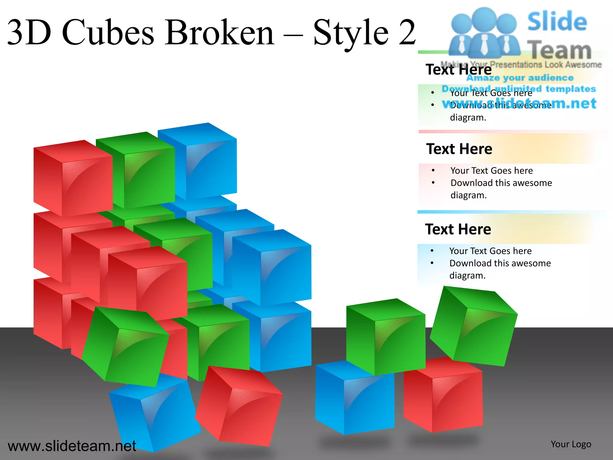 3D Cubes Broken – Style 2
                            Text Here
                            •   Your Text Goes here
                            •   Download this awesome
                                diagram.


                            Text Here
                            •   Your Text Goes here
                            •   Download this awesome
                                diagram.


                            Text Here
                            •   Your Text Goes here
                            •   Download this awesome
                                diagram.




www.slideteam.net                                   Your Logo
 