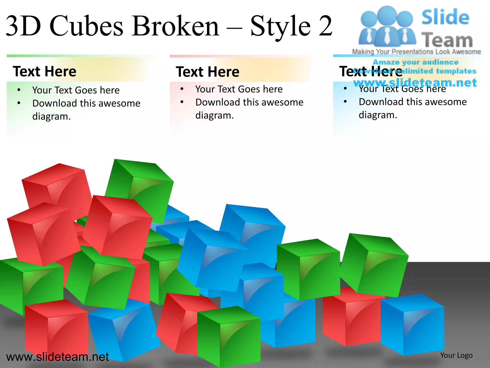 3D Cubes Broken – Style 2
 Text Here                   Text Here                   Text Here
 •   Your Text Goes here     •   Your Text Goes here     •   Your Text Goes here
 •   Download this awesome   •   Download this awesome   •   Download this awesome
     diagram.                    diagram.                    diagram.




www.slideteam.net                                                           Your Logo
 