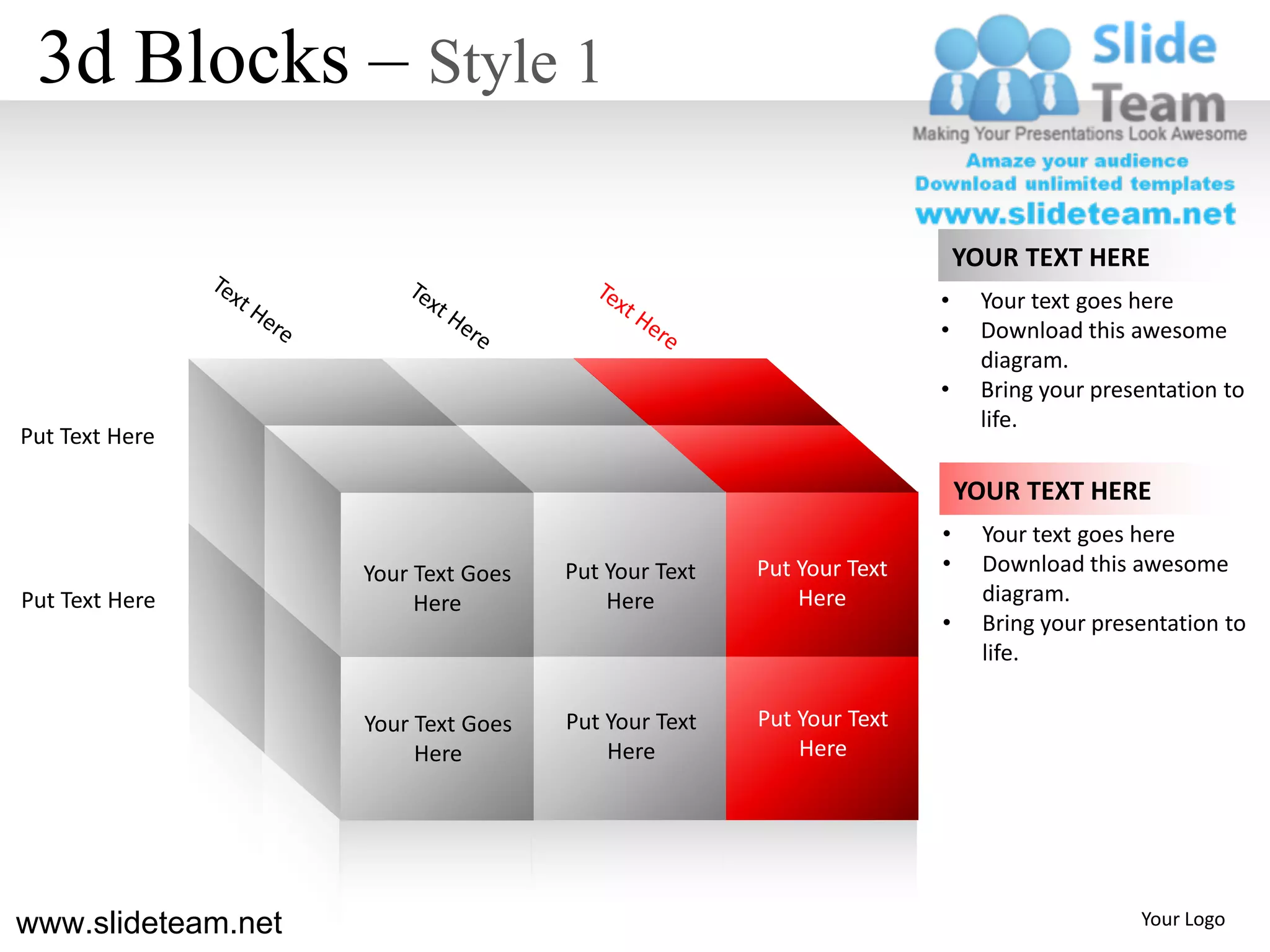 3d Blocks – Style 1

                                                                         YOUR TEXT HERE
                                                                     •     Your text goes here
                                                                     •     Download this awesome
                                                                           diagram.
                                                                     •     Bring your presentation to
                                                                           life.
Put Text Here

                                                                         YOUR TEXT HERE
                                                                     •     Your text goes here
                    Your Text Goes   Put Your Text   Put Your Text   •     Download this awesome
Put Text Here            Here            Here            Here              diagram.
                                                                     •     Bring your presentation to
                                                                           life.

                    Your Text Goes   Put Your Text   Put Your Text
                         Here            Here            Here




www.slideteam.net                                                                         Your Logo
 