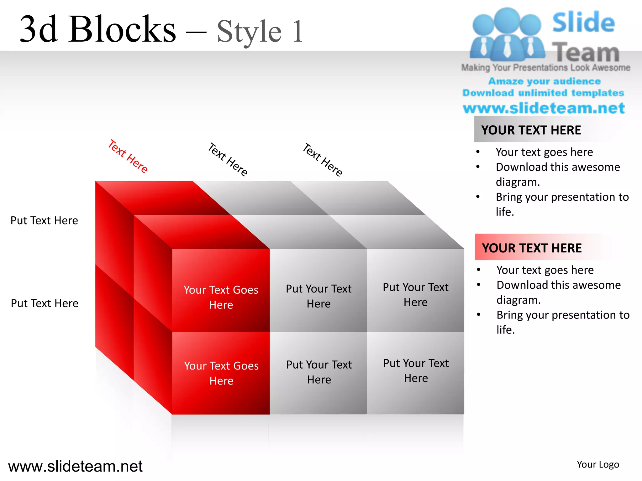 3d Blocks – Style 1

                                                                         YOUR TEXT HERE
                                                                     •     Your text goes here
                                                                     •     Download this awesome
                                                                           diagram.
                                                                     •     Bring your presentation to
                                                                           life.
Put Text Here

                                                                         YOUR TEXT HERE
                                                                     •     Your text goes here
                    Your Text Goes   Put Your Text   Put Your Text   •     Download this awesome
Put Text Here            Here            Here            Here              diagram.
                                                                     •     Bring your presentation to
                                                                           life.

                    Your Text Goes   Put Your Text   Put Your Text
                         Here            Here            Here




www.slideteam.net                                                                         Your Logo
 