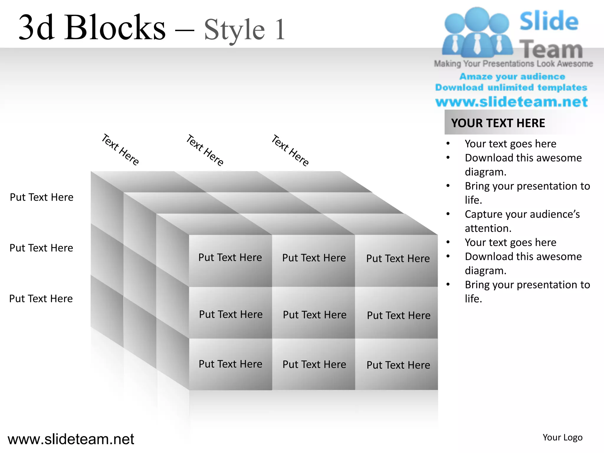3d Blocks – Style 1

                                                                        YOUR TEXT HERE
                                                                    •     Your text goes here
                                                                    •     Download this awesome
                                                                          diagram.
                                                                    •     Bring your presentation to
Put Text Here                                                             life.
                                                                    •     Capture your audience’s
                                                                          attention.
Put Text Here                                                       •     Your text goes here
                    Put Text Here   Put Text Here   Put Text Here   •     Download this awesome
                                                                          diagram.
                                                                    •     Bring your presentation to
Put Text Here                                                             life.
                    Put Text Here   Put Text Here   Put Text Here



                    Put Text Here   Put Text Here   Put Text Here




www.slideteam.net                                                                         Your Logo
 