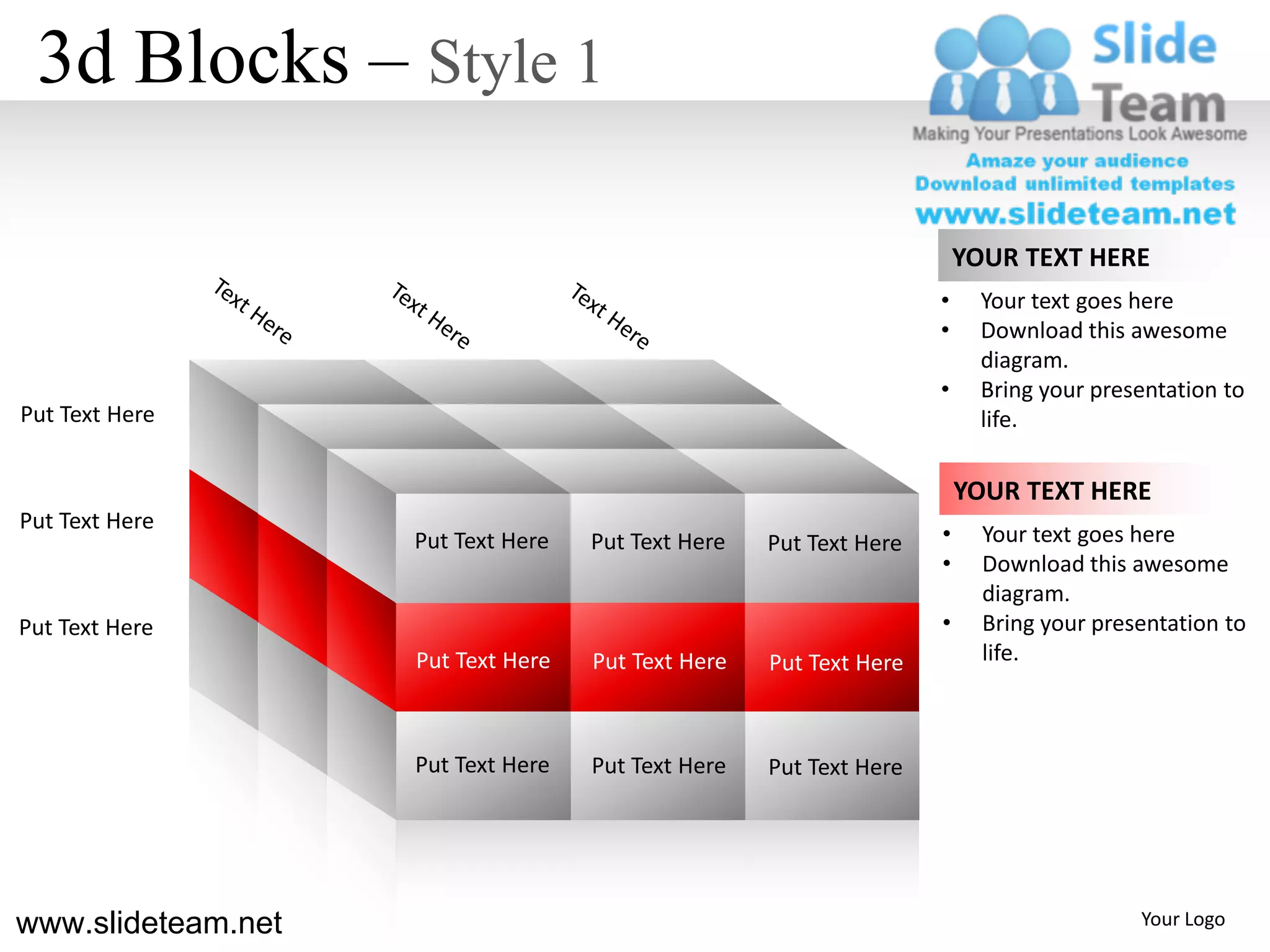 3d Blocks – Style 1

                                                                        YOUR TEXT HERE
                                                                    •     Your text goes here
                                                                    •     Download this awesome
                                                                          diagram.
                                                                    •     Bring your presentation to
Put Text Here                                                             life.

                                                                        YOUR TEXT HERE
Put Text Here
                    Put Text Here   Put Text Here   Put Text Here   •     Your text goes here
                                                                    •     Download this awesome
                                                                          diagram.
Put Text Here                                                       •     Bring your presentation to
                    Put Text Here   Put Text Here   Put Text Here         life.



                    Put Text Here   Put Text Here   Put Text Here




www.slideteam.net                                                                        Your Logo
 