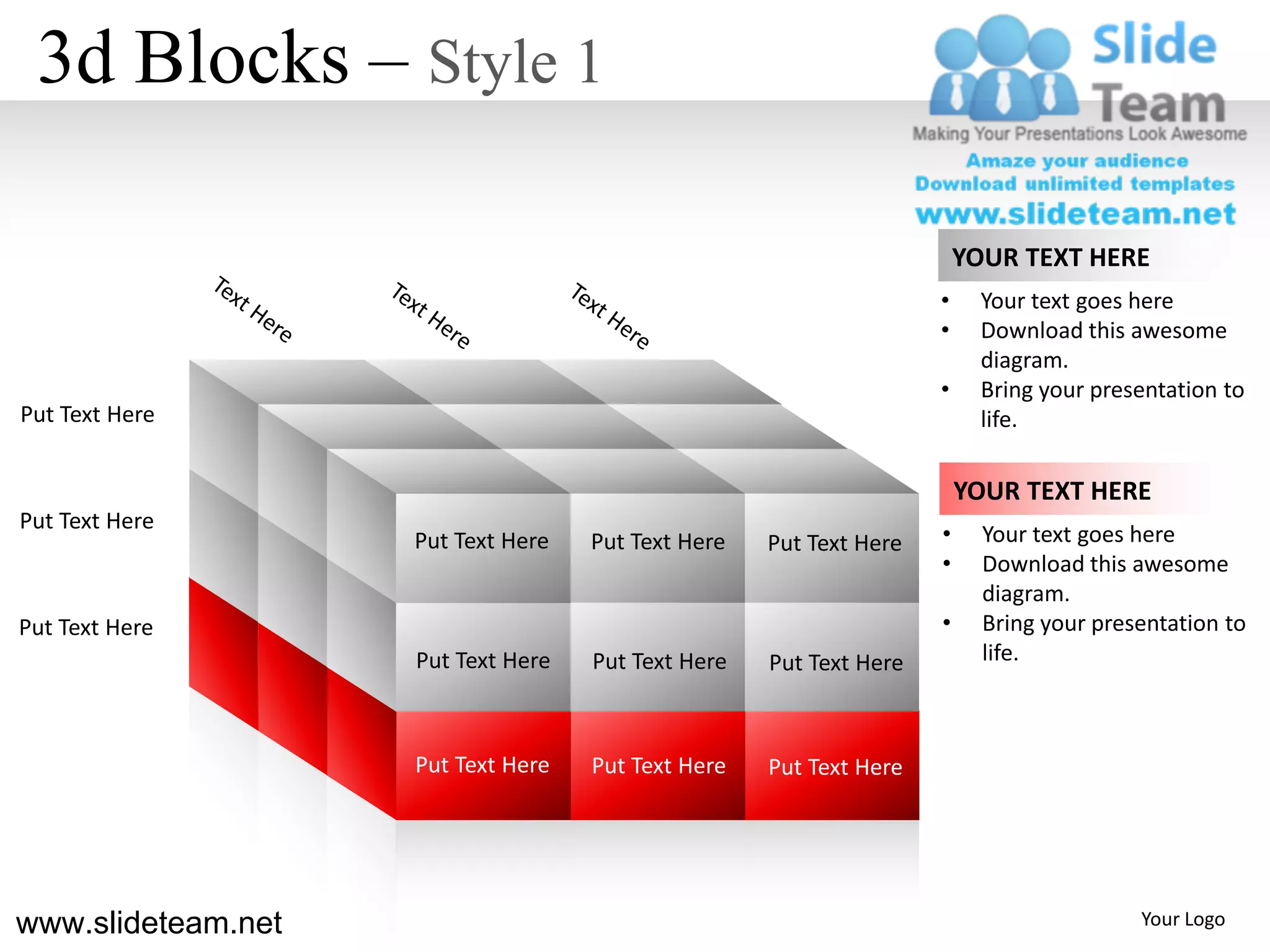 3d Blocks – Style 1

                                                                        YOUR TEXT HERE
                                                                    •     Your text goes here
                                                                    •     Download this awesome
                                                                          diagram.
                                                                    •     Bring your presentation to
Put Text Here                                                             life.

                                                                        YOUR TEXT HERE
Put Text Here
                    Put Text Here   Put Text Here   Put Text Here   •     Your text goes here
                                                                    •     Download this awesome
                                                                          diagram.
Put Text Here                                                       •     Bring your presentation to
                    Put Text Here   Put Text Here   Put Text Here         life.



                    Put Text Here   Put Text Here   Put Text Here




www.slideteam.net                                                                        Your Logo
 