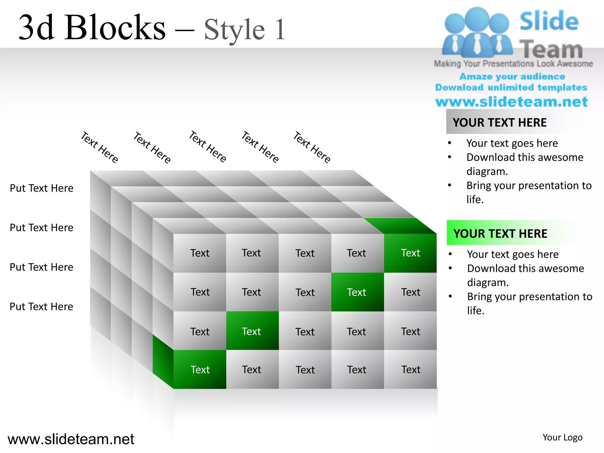 3d Blocks – Style 1

                                                           YOUR TEXT HERE
                                                       •     Your text goes here
                                                       •     Download this awesome
                                                             diagram.
Put Text Here                                          •     Bring your presentation to
                                                             life.

Put Text Here
                                                           YOUR TEXT HERE
                    Text   Text   Text   Text   Text   •     Your text goes here
Put Text Here                                          •     Download this awesome
                                                             diagram.
                    Text   Text   Text   Text   Text   •     Bring your presentation to
Put Text Here                                                life.
                    Text   Text   Text   Text   Text


                    Text   Text   Text   Text   Text




www.slideteam.net                                                           Your Logo
 