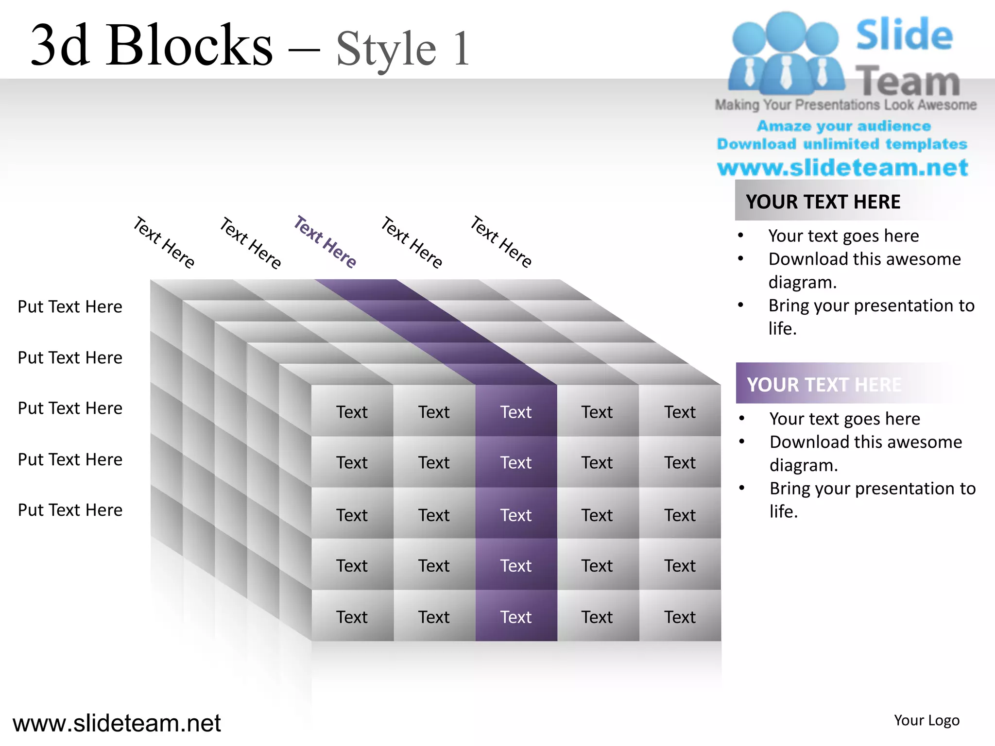 3d Blocks – Style 1

                                                           YOUR TEXT HERE
                                                       •     Your text goes here
                                                       •     Download this awesome
                                                             diagram.
Put Text Here                                          •     Bring your presentation to
                                                             life.
Put Text Here
                                                           YOUR TEXT HERE
Put Text Here       Text   Text   Text   Text   Text   •     Your text goes here
                                                       •     Download this awesome
Put Text Here       Text   Text   Text   Text   Text         diagram.
                                                       •     Bring your presentation to
Put Text Here       Text   Text   Text   Text   Text         life.

                    Text   Text   Text   Text   Text

                    Text   Text   Text   Text   Text




www.slideteam.net                                                           Your Logo
 