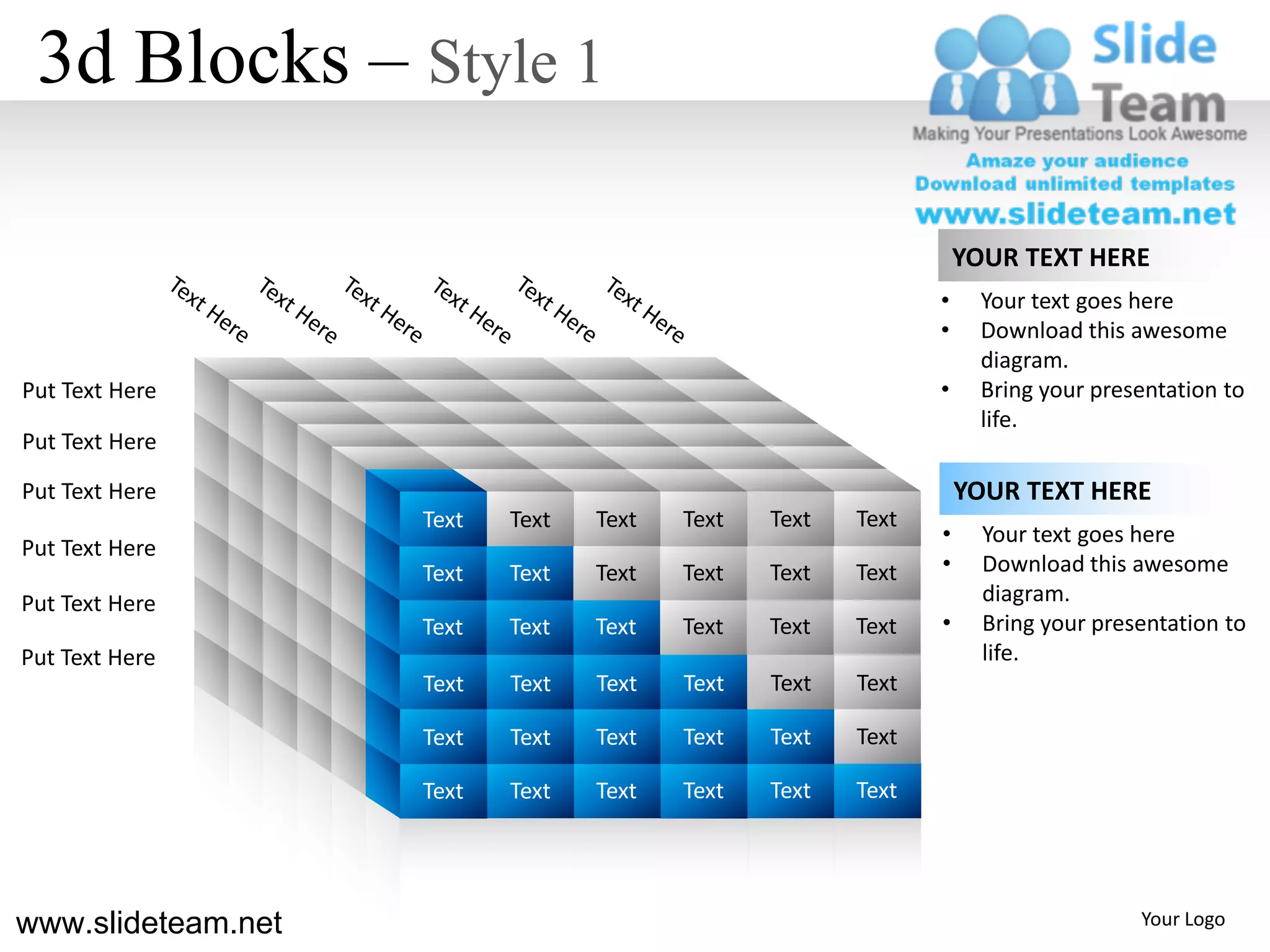 3d Blocks – Style 1

                                                                  YOUR TEXT HERE
                                                              •     Your text goes here
                                                              •     Download this awesome
                                                                    diagram.
Put Text Here                                                 •     Bring your presentation to
                                                                    life.
Put Text Here

Put Text Here                                                     YOUR TEXT HERE
                    Text   Text   Text   Text   Text   Text
                                                              •     Your text goes here
Put Text Here
                    Text   Text   Text   Text   Text   Text   •     Download this awesome
Put Text Here                                                       diagram.
                    Text   Text   Text   Text   Text   Text   •     Bring your presentation to
Put Text Here                                                       life.
                    Text   Text   Text   Text   Text   Text

                    Text   Text   Text   Text   Text   Text

                    Text   Text   Text   Text   Text   Text




www.slideteam.net                                                                  Your Logo
 