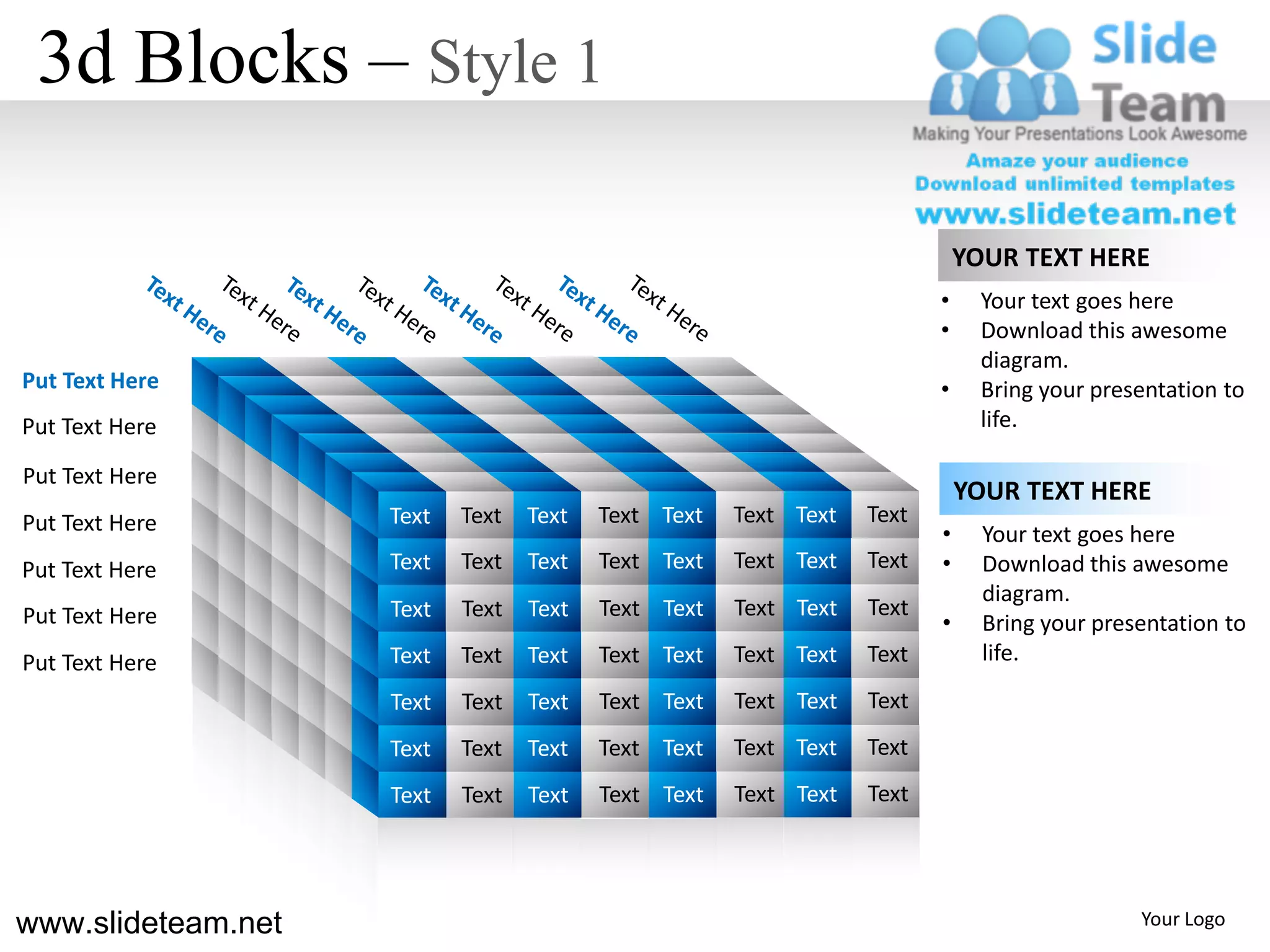 3d Blocks – Style 1

                                                                                YOUR TEXT HERE
                                                                            •     Your text goes here
                                                                            •     Download this awesome
                                                                                  diagram.
Put Text Here                                                               •     Bring your presentation to
Put Text Here                                                                     life.

Put Text Here
                                                                                YOUR TEXT HERE
Put Text Here           Text   Text   Text   Text Text   Text Text   Text
                                                                            •     Your text goes here
Put Text Here           Text   Text   Text   Text Text   Text Text   Text   •     Download this awesome
                                                                                  diagram.
Put Text Here           Text   Text   Text   Text Text   Text Text   Text
                                                                            •     Bring your presentation to
Put Text Here           Text   Text   Text   Text Text   Text Text   Text         life.
                        Text   Text   Text   Text Text   Text Text   Text
                        Text   Text   Text   Text Text   Text Text   Text
                        Text   Text   Text   Text Text   Text Text   Text



                    s
www.slideteam.net                                                                                Your Logo
 