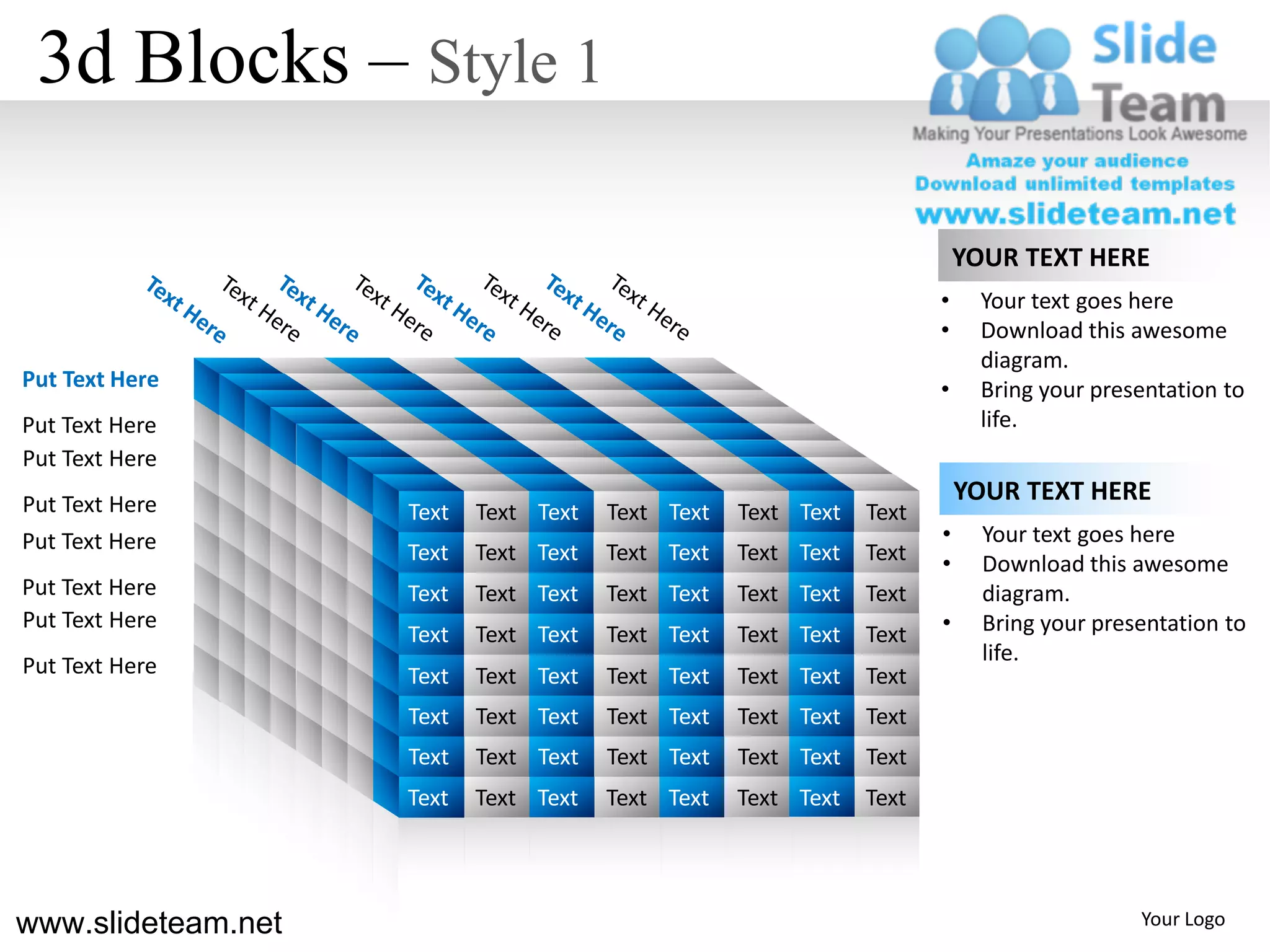 3d Blocks – Style 1

                                                                                               YOUR TEXT HERE
                                                                                           •     Your text goes here
                                                                                           •     Download this awesome
                                                                                                 diagram.
Put Text Here                                                                              •     Bring your presentation to
Put Text Here                                                                                    life.
Put Text Here
Put Text Here
                                                                                               YOUR TEXT HERE
                                         Text   Text Text   Text Text   Text Text   Text
Put Text Here                                                                              •     Your text goes here
                                         Text   Text Text   Text Text   Text Text   Text   •     Download this awesome
Put Text Here                            Text   Text Text   Text Text   Text Text   Text         diagram.
Put Text Here
                                         Text   Text Text   Text Text   Text Text   Text   •     Bring your presentation to
                                                                                                 life.
Put Text Here                            Text   Text Text   Text Text   Text Text   Text
                                         Text   Text Text   Text Text   Text Text   Text
                                         Text   Text Text   Text Text   Text Text   Text
                ss                       Text   Text Text   Text Text   Text Text   Text
                     s s
                           s s
                                 s
                                     s
www.slideteam.net                                                                                               Your Logo
 