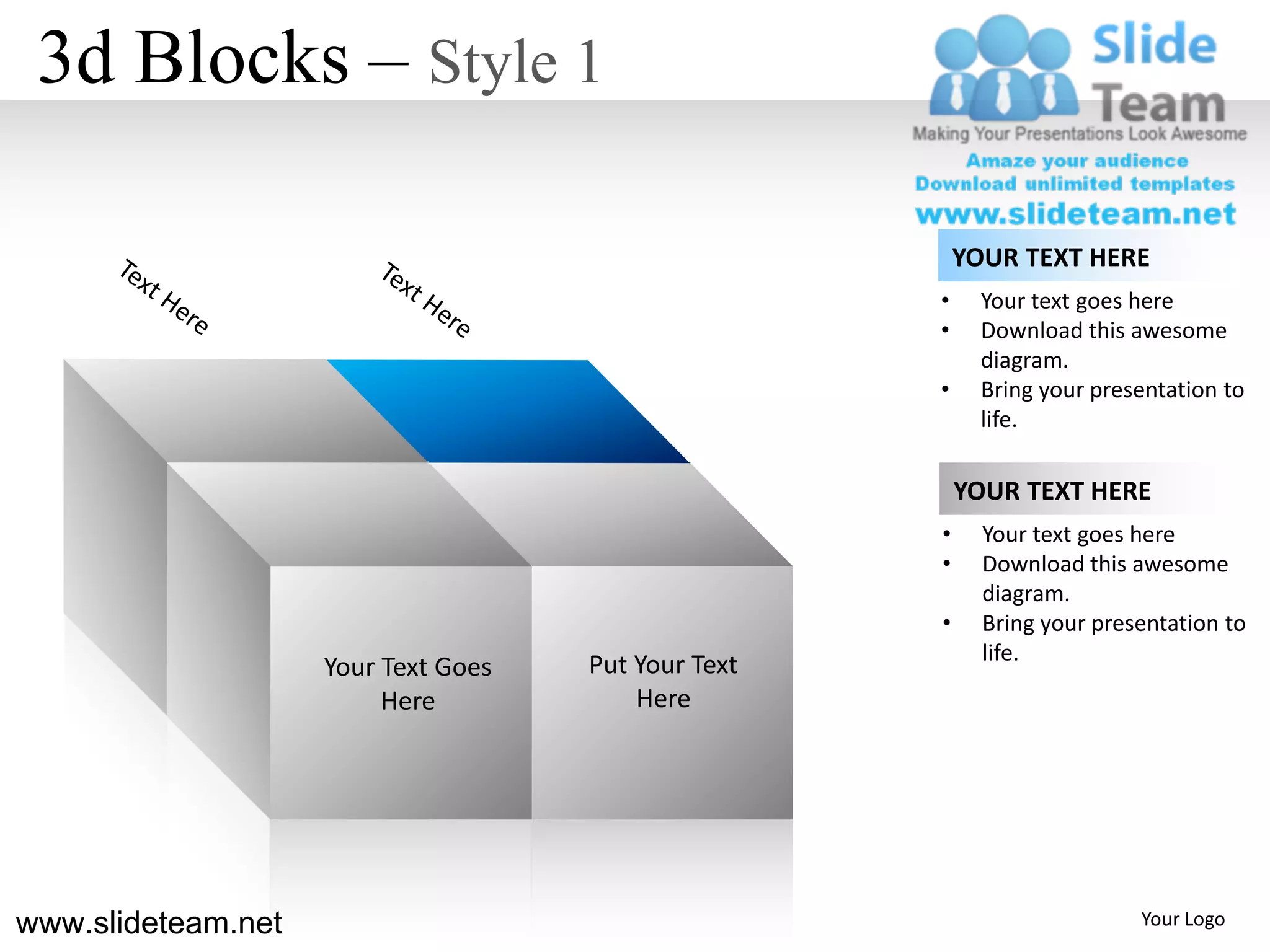 3d Blocks – Style 1

                                                         YOUR TEXT HERE
                                                     •     Your text goes here
                                                     •     Download this awesome
                                                           diagram.
                                                     •     Bring your presentation to
                                                           life.

                                                         YOUR TEXT HERE
                                                     •     Your text goes here
                                                     •     Download this awesome
                                                           diagram.
                                                     •     Bring your presentation to
                                                           life.
                    Your Text Goes   Put Your Text
                         Here            Here




www.slideteam.net                                                         Your Logo
 