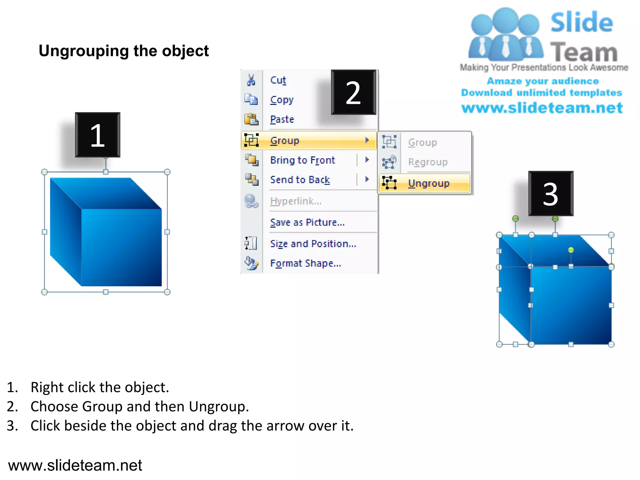Ungrouping the object

                                                    2
            1
                                                         3




1. Right click the object.
2. Choose Group and then Ungroup.
3. Click beside the object and drag the arrow over it.

www.slideteam.net
 