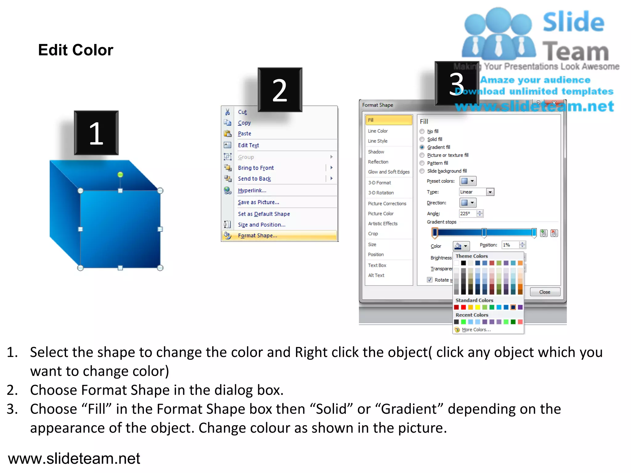 Edit Color

                                         2                           3
            1




1. Select the shape to change the color and Right click the object( click any object which you
   want to change color)
2. Choose Format Shape in the dialog box.
3. Choose “Fill” in the Format Shape box then “Solid” or “Gradient” depending on the
   appearance of the object. Change colour as shown in the picture.
www.slideteam.net
 