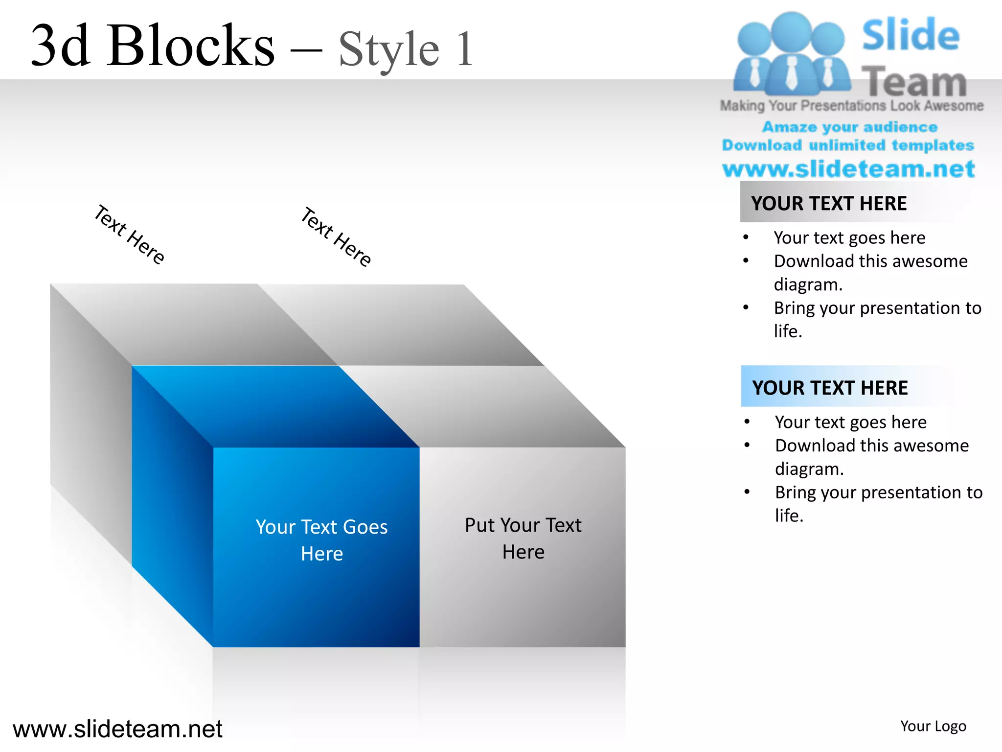 3d Blocks – Style 1

                                                         YOUR TEXT HERE
                                                     •     Your text goes here
                                                     •     Download this awesome
                                                           diagram.
                                                     •     Bring your presentation to
                                                           life.

                                                         YOUR TEXT HERE
                                                     •     Your text goes here
                                                     •     Download this awesome
                                                           diagram.
                                                     •     Bring your presentation to
                                                           life.
                    Your Text Goes   Put Your Text
                         Here            Here




www.slideteam.net                                                         Your Logo
 