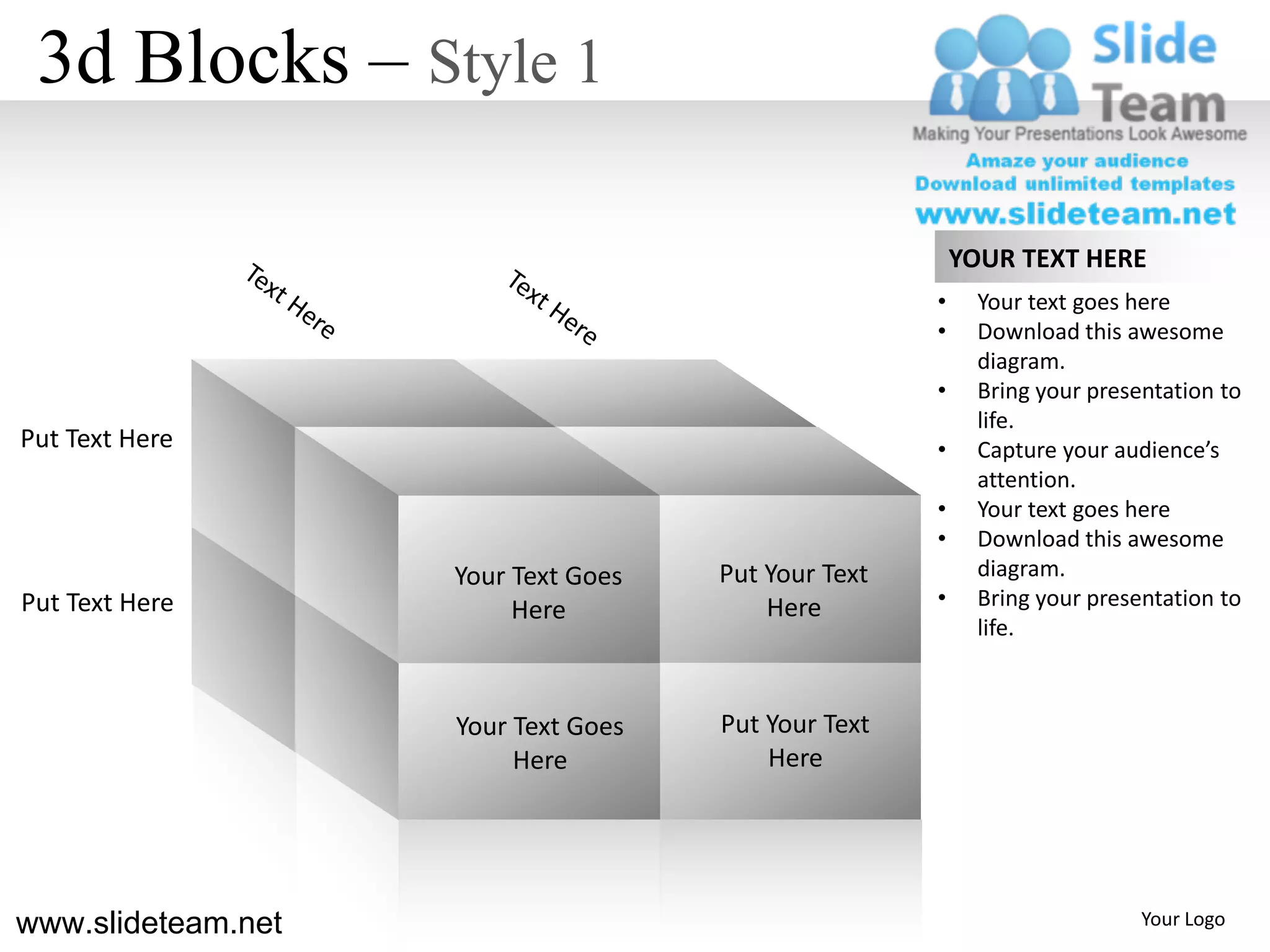 3d Blocks – Style 1

                                                         YOUR TEXT HERE
                                                     •     Your text goes here
                                                     •     Download this awesome
                                                           diagram.
                                                     •     Bring your presentation to
                                                           life.
Put Text Here                                        •     Capture your audience’s
                                                           attention.
                                                     •     Your text goes here
                                                     •     Download this awesome
                    Your Text Goes   Put Your Text         diagram.
Put Text Here                            Here        •     Bring your presentation to
                         Here
                                                           life.



                    Your Text Goes   Put Your Text
                         Here            Here




www.slideteam.net                                                          Your Logo
 