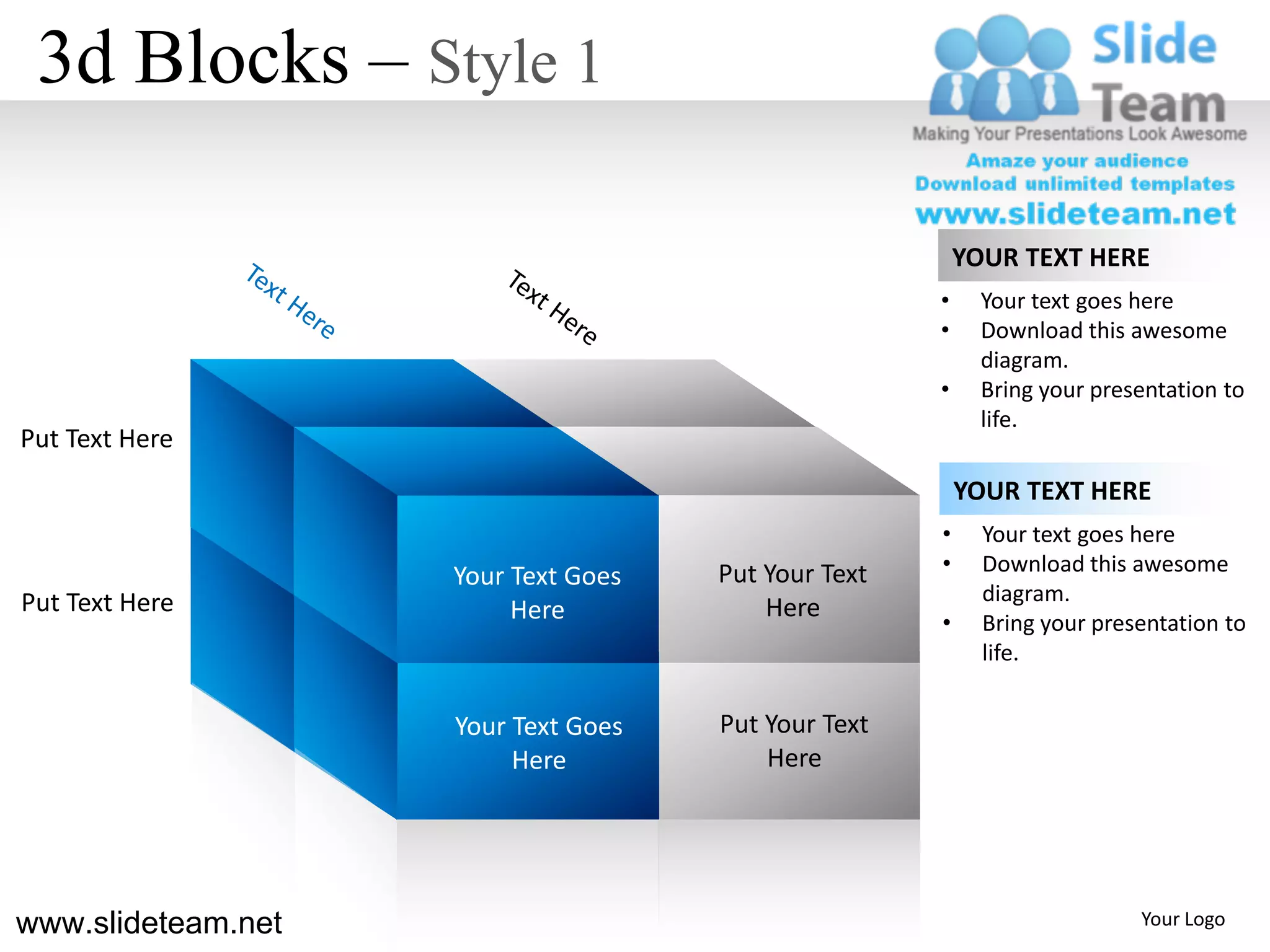 3d Blocks – Style 1

                                                         YOUR TEXT HERE
                                                     •     Your text goes here
                                                     •     Download this awesome
                                                           diagram.
                                                     •     Bring your presentation to
                                                           life.
Put Text Here
                                                         YOUR TEXT HERE
                                                     •     Your text goes here
                                     Put Your Text   •     Download this awesome
                    Your Text Goes
Put Text Here                                              diagram.
                         Here            Here
                                                     •     Bring your presentation to
                                                           life.


                    Your Text Goes   Put Your Text
                         Here            Here




www.slideteam.net                                                         Your Logo
 
