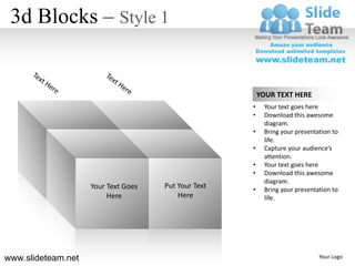 3d Blocks – Style 1


                                                         YOUR TEXT HERE
                                                     •    Your text goes here
                                                     •    Download this awesome
                                                          diagram.
                                                     •    Bring your presentation to
                                                          life.
                                                     •    Capture your audience’s
                                                          attention.
                                                     •    Your text goes here
                                                     •    Download this awesome
                                                          diagram.
                    Your Text Goes   Put Your Text   •    Bring your presentation to
                         Here            Here             life.




www.slideteam.net                                                            Your Logo
 