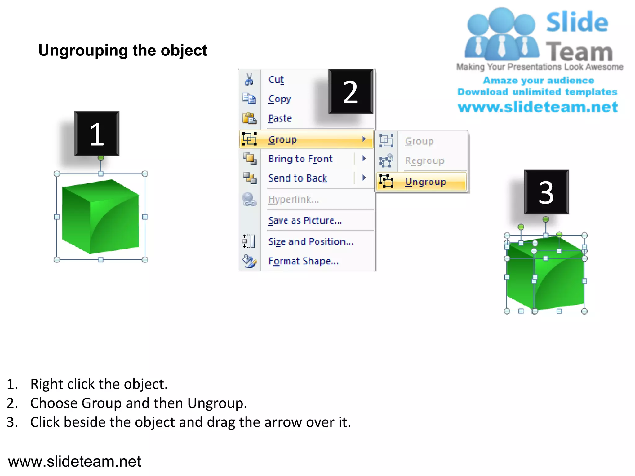 Ungrouping the object

                                                    2
            1
                                                         3




1. Right click the object.
2. Choose Group and then Ungroup.
3. Click beside the object and drag the arrow over it.

www.slideteam.net
 