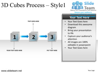 3D Cubes Process – Style1
                                                               Your Text Here
                          TEXT GOES HERE                   • Your Text Goes here
                                                           • Download this awesome
                                                             diagram
                                                           • Bring your presentation
                                                             to life

           1                   2               3           • Capture your audience’s
                                                             attention
                                                           • All images are 100%
                                                             editable in powerpoint
                                                           • Your Text Goes here
    YOUR TEXT GOES HERE                    PUT TEXT HERE




www.slideteam.net                                                               Your Logo
 