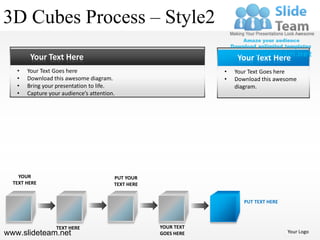 3D Cubes Process – Style2
        Your Text Here                                               Your Text Here
   •   Your Text Goes here                                      •   Your Text Goes here
   •   Download this awesome diagram.                           •   Download this awesome
   •   Bring your presentation to life.                             diagram.
   •   Capture your audience’s attention.




    YOUR                                PUT YOUR
  TEXT HERE                             TEXT HERE


                                                                       PUT TEXT HERE



                  TEXT HERE                         YOUR TEXT
www.slideteam.net                                   GOES HERE                          Your Logo
 