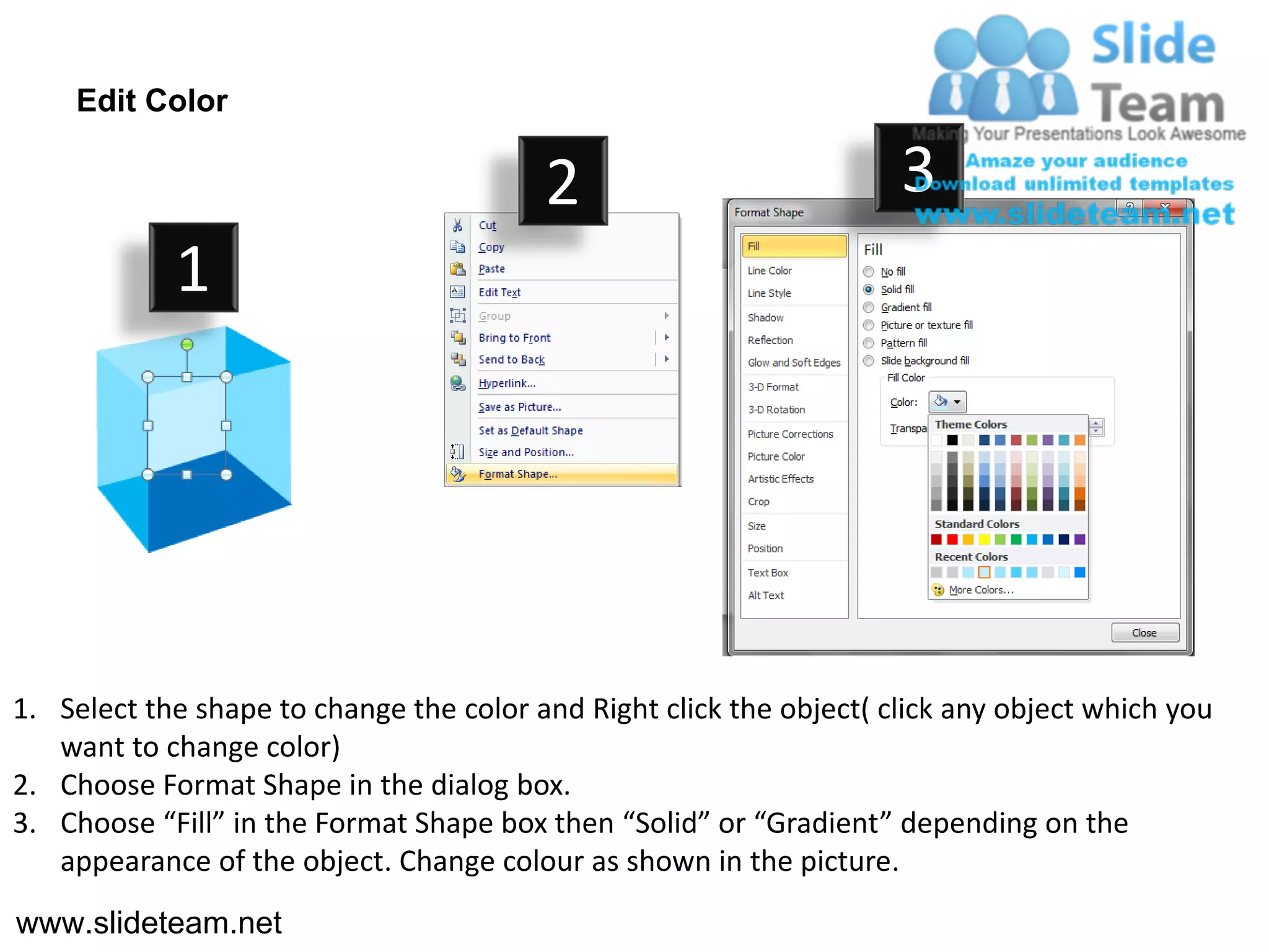 Edit Color

                                         2                           3
            1




1. Select the shape to change the color and Right click the object( click any object which you
   want to change color)
2. Choose Format Shape in the dialog box.
3. Choose “Fill” in the Format Shape box then “Solid” or “Gradient” depending on the
   appearance of the object. Change colour as shown in the picture.
www.slideteam.net
 