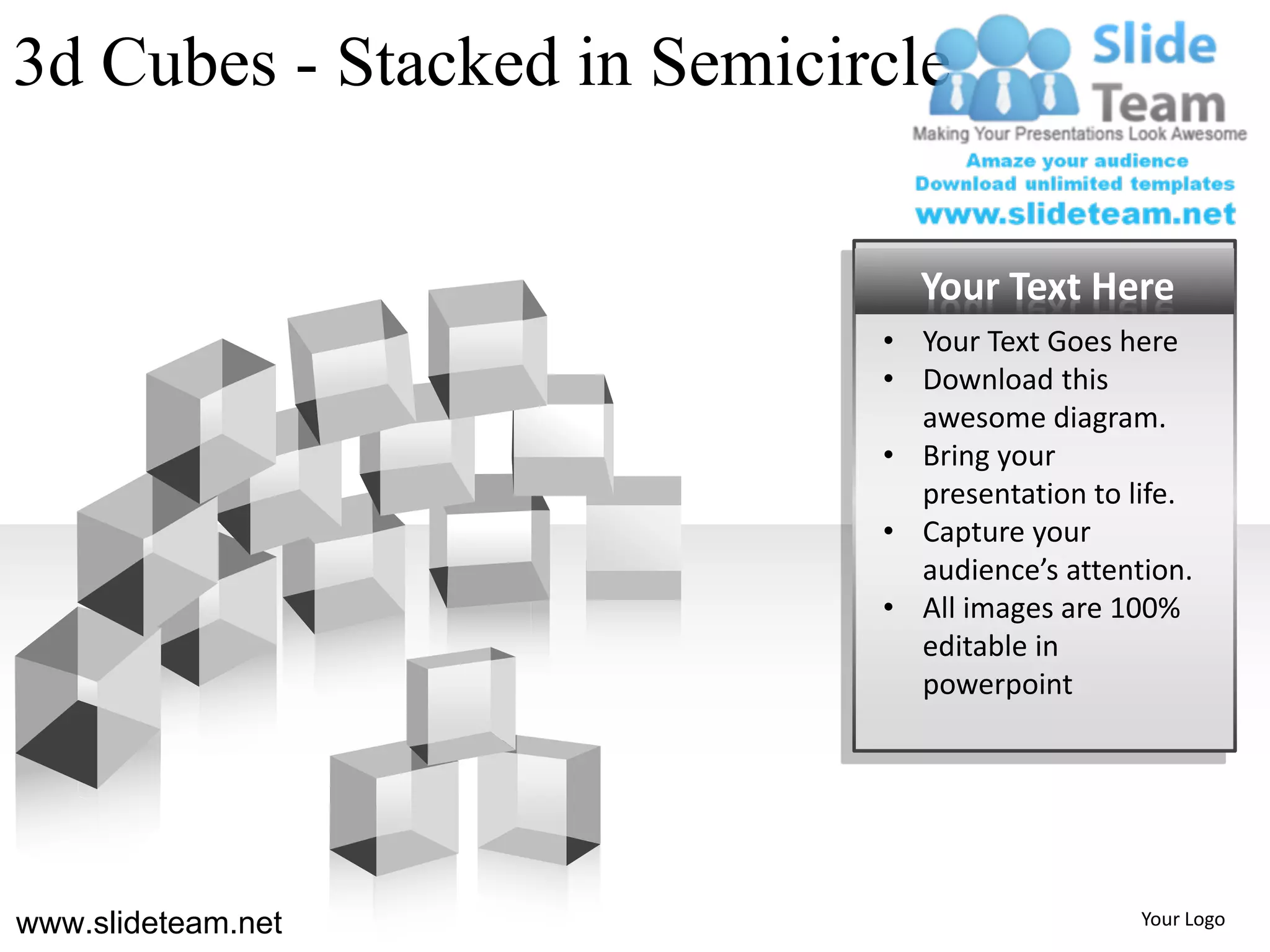 3d Cubes - Stacked in Semicircle


                               Your Text Here
                             • Your Text Goes here
                             • Download this
                               awesome diagram.
                             • Bring your
                               presentation to life.
                             • Capture your
                               audience’s attention.
                             • All images are 100%
                               editable in
                               powerpoint




www.slideteam.net                               Your Logo
 