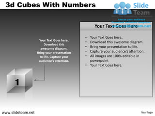 3d Cubes With Numbers

                                                   Your Text Goes Here

                                              • Your Text Goes here..
                     Your Text Goes here.
                                              • Download this awesome diagram.
                         Download this
                       awesome diagram.
                                              • Bring your presentation to life.
                    Bring your presentation   • Capture your audience’s attention.
                      to life. Capture your   • All images are 100% editable in
                     audience’s attention.      powerpoint
                                              • Your Text Goes here.



      1


www.slideteam.net                                                              Your logo
 