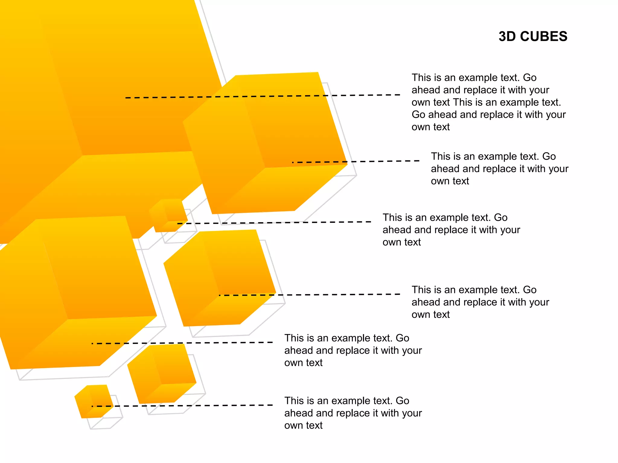 3D CUBES
This is an example text. Go
ahead and replace it with your
own text This is an example text.
Go ahead and replace it with your
own text
This is an example text. Go
ahead and replace it with your
own text
This is an example text. Go
ahead and replace it with your
own text
This is an example text. Go
ahead and replace it with your
own text
This is an example text. Go
ahead and replace it with your
own text
This is an example text. Go
ahead and replace it with your
own text
 