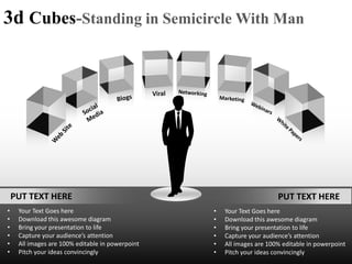 3d Cubes-Standing in Semicircle With Man




    PUT TEXT HERE                                                       PUT TEXT HERE
•    Your Text Goes here                          •   Your Text Goes here
•    Download this awesome diagram                •   Download this awesome diagram
•    Bring your presentation to life              •   Bring your presentation to life
•    Capture your audience’s attention            •   Capture your audience’s attention
•    All images are 100% editable in powerpoint   •   All images are 100% editable in powerpoint
•    Pitch your ideas convincingly                •   Pitch your ideas convincingly
 