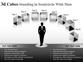 3d Cubes-Standing in Semicircle With Man
                                             Text 3   Text 4
                             Text 2                                Text 5
                Text 1                                                             Text 6

                                                                                                 Text 7



                                                                                                     Text 8




    PUT TEXT HERE                                                                     PUT TEXT HERE
•    Your Text Goes here                                       •    Your Text Goes here
•    Download this awesome diagram                             •    Download this awesome diagram
•    Bring your presentation to life                           •    Bring your presentation to life
•    Capture your audience’s attention                         •    Capture your audience’s attention
•    All images are 100% editable in powerpoint                •    All images are 100% editable in powerpoint
•    Pitch your ideas convincingly                             •    Pitch your ideas convincingly
 