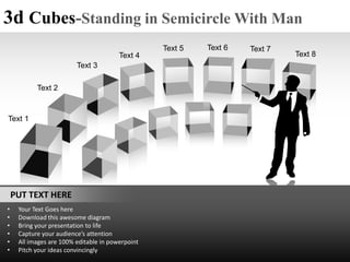 3d Cubes-Standing in Semicircle With Man
                                                  Text 5   Text 6   Text 7
                                        Text 4                               Text 8
                         Text 3

           Text 2


Text 1




    PUT TEXT HERE
•    Your Text Goes here
•    Download this awesome diagram
•    Bring your presentation to life
•    Capture your audience’s attention
•    All images are 100% editable in powerpoint
•    Pitch your ideas convincingly
 
