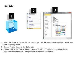 Edit Color

                                         2                           3
            1




1. Select the shape to change the color and Right click the object( click any object which you
   want to change color)
2. Choose Format Shape in the dialog box.
3. Choose “Fill” in the Format Shape box then “Solid” or “Gradient” depending on the
   appearance of the object. Change colour as shown in the picture.
 