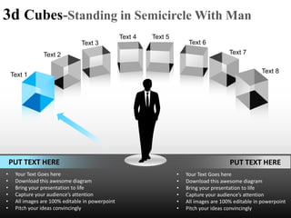 3d Cubes-Standing in Semicircle With Man
                                                  Text 4   Text 5
                                Text 3                                   Text 6
                Text 2                                                                    Text 7

                                                                                                       Text 8
    Text 1




    PUT TEXT HERE                                                                         PUT TEXT HERE
•    Your Text Goes here                                            •   Your Text Goes here
•    Download this awesome diagram                                  •   Download this awesome diagram
•    Bring your presentation to life                                •   Bring your presentation to life
•    Capture your audience’s attention                              •   Capture your audience’s attention
•    All images are 100% editable in powerpoint                     •   All images are 100% editable in powerpoint
•    Pitch your ideas convincingly                                  •   Pitch your ideas convincingly
 