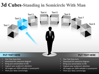 3d Cubes-Standing in Semicircle With Man
                                                  Text 4   Text 5
                                Text 3                                   Text 6
                Text 2                                                                    Text 7

                                                                                                       Text 8
    Text 1




    PUT TEXT HERE                                                                         PUT TEXT HERE
•    Your Text Goes here                                            •   Your Text Goes here
•    Download this awesome diagram                                  •   Download this awesome diagram
•    Bring your presentation to life                                •   Bring your presentation to life
•    Capture your audience’s attention                              •   Capture your audience’s attention
•    All images are 100% editable in powerpoint                     •   All images are 100% editable in powerpoint
•    Pitch your ideas convincingly                                  •   Pitch your ideas convincingly
 