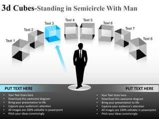 3d Cubes-Standing in Semicircle With Man
                                                  Text 4   Text 5
                                Text 3                                   Text 6
                Text 2                                                                    Text 7

                                                                                                       Text 8
    Text 1




    PUT TEXT HERE                                                                         PUT TEXT HERE
•    Your Text Goes here                                            •   Your Text Goes here
•    Download this awesome diagram                                  •   Download this awesome diagram
•    Bring your presentation to life                                •   Bring your presentation to life
•    Capture your audience’s attention                              •   Capture your audience’s attention
•    All images are 100% editable in powerpoint                     •   All images are 100% editable in powerpoint
•    Pitch your ideas convincingly                                  •   Pitch your ideas convincingly
 