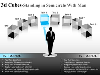 3d Cubes-Standing in Semicircle With Man
                                                  Text 4   Text 5
                                Text 3                                   Text 6
                Text 2                                                                    Text 7

                                                                                                       Text 8
    Text 1




    PUT TEXT HERE                                                                         PUT TEXT HERE
•    Your Text Goes here                                            •   Your Text Goes here
•    Download this awesome diagram                                  •   Download this awesome diagram
•    Bring your presentation to life                                •   Bring your presentation to life
•    Capture your audience’s attention                              •   Capture your audience’s attention
•    All images are 100% editable in powerpoint                     •   All images are 100% editable in powerpoint
•    Pitch your ideas convincingly                                  •   Pitch your ideas convincingly
 
