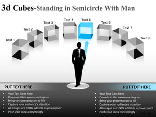 3d Cubes-Standing in Semicircle With Man
                                                  Text 4   Text 5
                                Text 3                                   Text 6
                Text 2                                                                    Text 7

                                                                                                       Text 8
    Text 1




    PUT TEXT HERE                                                                         PUT TEXT HERE
•    Your Text Goes here                                            •   Your Text Goes here
•    Download this awesome diagram                                  •   Download this awesome diagram
•    Bring your presentation to life                                •   Bring your presentation to life
•    Capture your audience’s attention                              •   Capture your audience’s attention
•    All images are 100% editable in powerpoint                     •   All images are 100% editable in powerpoint
•    Pitch your ideas convincingly                                  •   Pitch your ideas convincingly    Your Logo
 