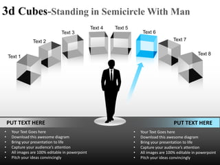 3d Cubes-Standing in Semicircle With Man
                                                  Text 4   Text 5
                                Text 3                                   Text 6
                Text 2                                                                    Text 7

                                                                                                       Text 8
    Text 1




    PUT TEXT HERE                                                                         PUT TEXT HERE
•    Your Text Goes here                                            •   Your Text Goes here
•    Download this awesome diagram                                  •   Download this awesome diagram
•    Bring your presentation to life                                •   Bring your presentation to life
•    Capture your audience’s attention                              •   Capture your audience’s attention
•    All images are 100% editable in powerpoint                     •   All images are 100% editable in powerpoint
•    Pitch your ideas convincingly                                  •   Pitch your ideas convincingly
 