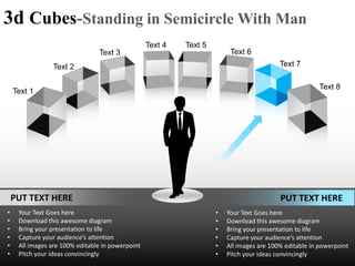 3d Cubes-Standing in Semicircle With Man
                                                  Text 4   Text 5
                                Text 3                                   Text 6
                Text 2                                                                    Text 7

                                                                                                       Text 8
    Text 1




    PUT TEXT HERE                                                                         PUT TEXT HERE
•    Your Text Goes here                                            •   Your Text Goes here
•    Download this awesome diagram                                  •   Download this awesome diagram
•    Bring your presentation to life                                •   Bring your presentation to life
•    Capture your audience’s attention                              •   Capture your audience’s attention
•    All images are 100% editable in powerpoint                     •   All images are 100% editable in powerpoint
•    Pitch your ideas convincingly                                  •   Pitch your ideas convincingly
 