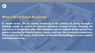 What is 3D Cut Section Rendering?
In simple terms, 3D cut section rendering is the process of slicing through a
building model to reveal its internal structure. Instead of just showing the
exterior or a simple floor plan, this technique cuts through the building at certain
points, exposing the interior layout, rooms, and even the structural components.
This is done in a 3D space, which helps to visualize the building in a more realistic
and interactive way.
 