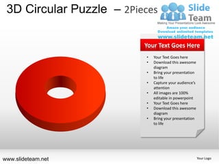 3D Circular Puzzle – 2Pieces

                          Your Text Goes Here
                          •   Your Text Goes here
                          •   Download this awesome
                              diagram
                          •   Bring your presentation
                              to life
                          •   Capture your audience’s
                              attention
                          •   All images are 100%
                              editable in powerpoint
                          •   Your Text Goes here
                          •   Download this awesome
                              diagram
                          •   Bring your presentation
                              to life




www.slideteam.net                                       Your Logo
 