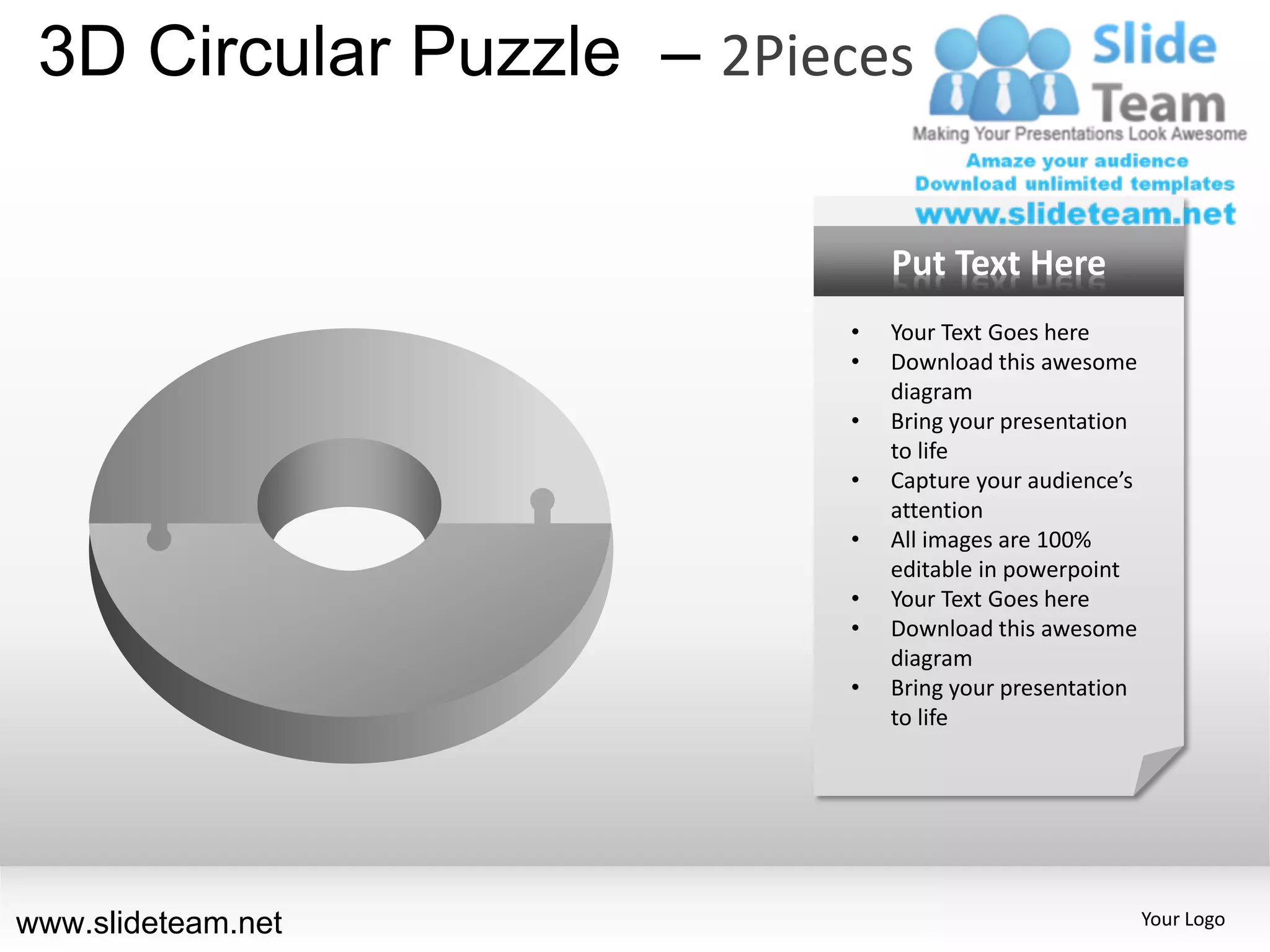 3D Circular Puzzle – 2Pieces

                              Put Text Here
                          •   Your Text Goes here
                          •   Download this awesome
                              diagram
                          •   Bring your presentation
                              to life
                          •   Capture your audience’s
                              attention
                          •   All images are 100%
                              editable in powerpoint
                          •   Your Text Goes here
                          •   Download this awesome
                              diagram
                          •   Bring your presentation
                              to life




www.slideteam.net                                       Your Logo
 