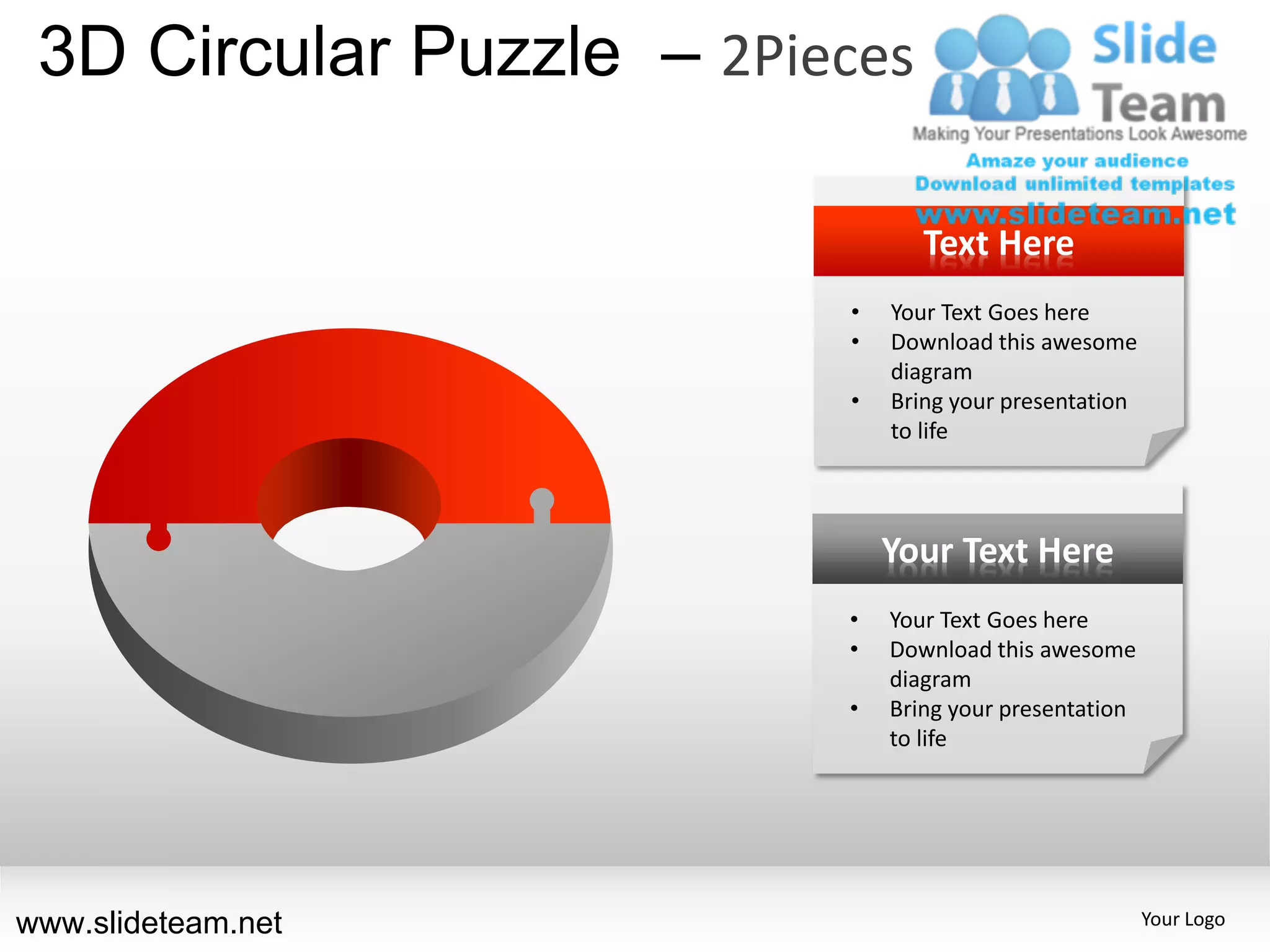 3D Circular Puzzle – 2Pieces

                                 Text Here
                          •   Your Text Goes here
                          •   Download this awesome
                              diagram
                          •   Bring your presentation
                              to life




                              Your Text Here
                          •   Your Text Goes here
                          •   Download this awesome
                              diagram
                          •   Bring your presentation
                              to life




www.slideteam.net                                       Your Logo
 