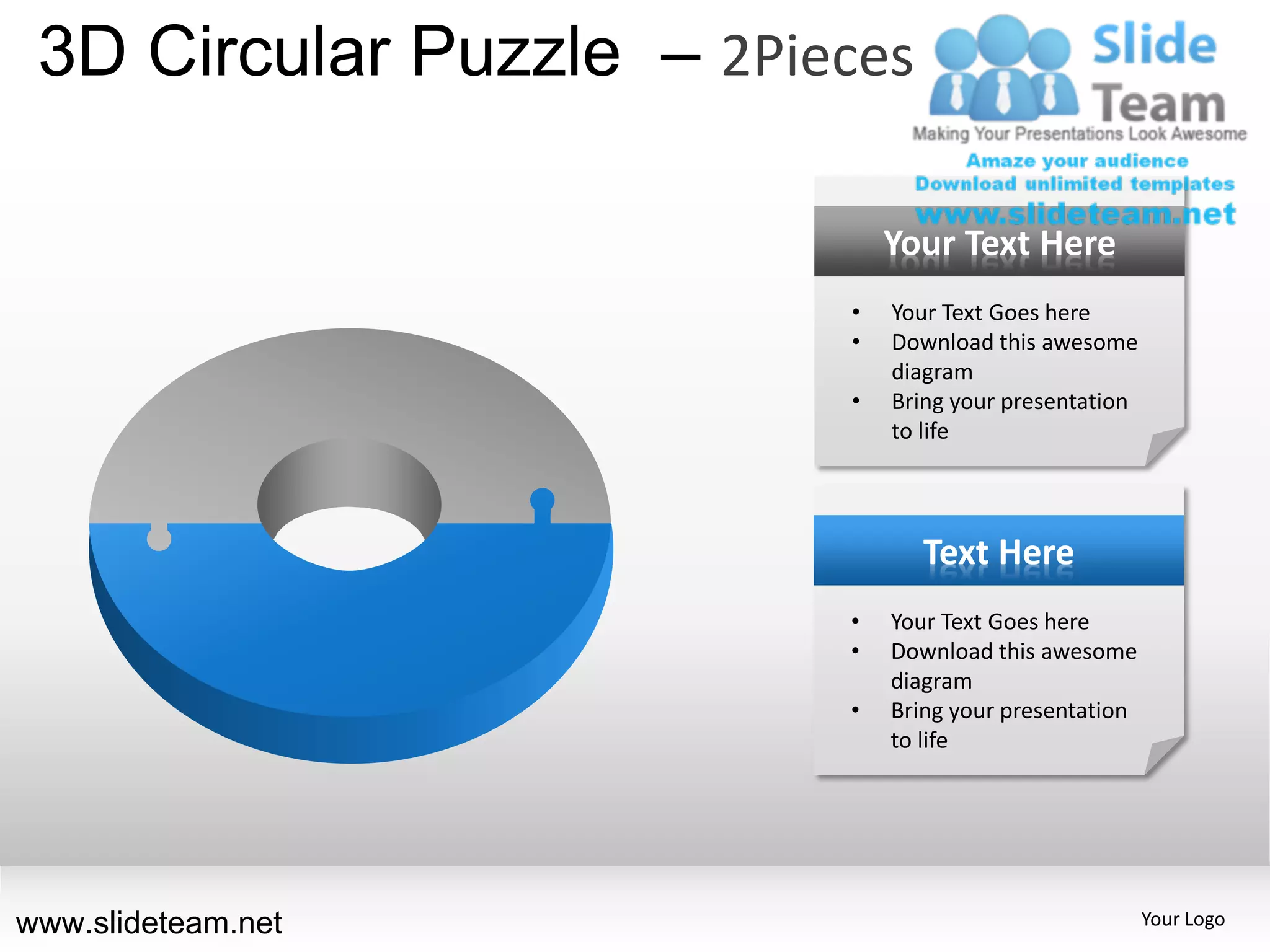 3D Circular Puzzle – 2Pieces

                              Your Text Here
                          •   Your Text Goes here
                          •   Download this awesome
                              diagram
                          •   Bring your presentation
                              to life




                                 Text Here
                          •   Your Text Goes here
                          •   Download this awesome
                              diagram
                          •   Bring your presentation
                              to life




www.slideteam.net                                       Your Logo
 