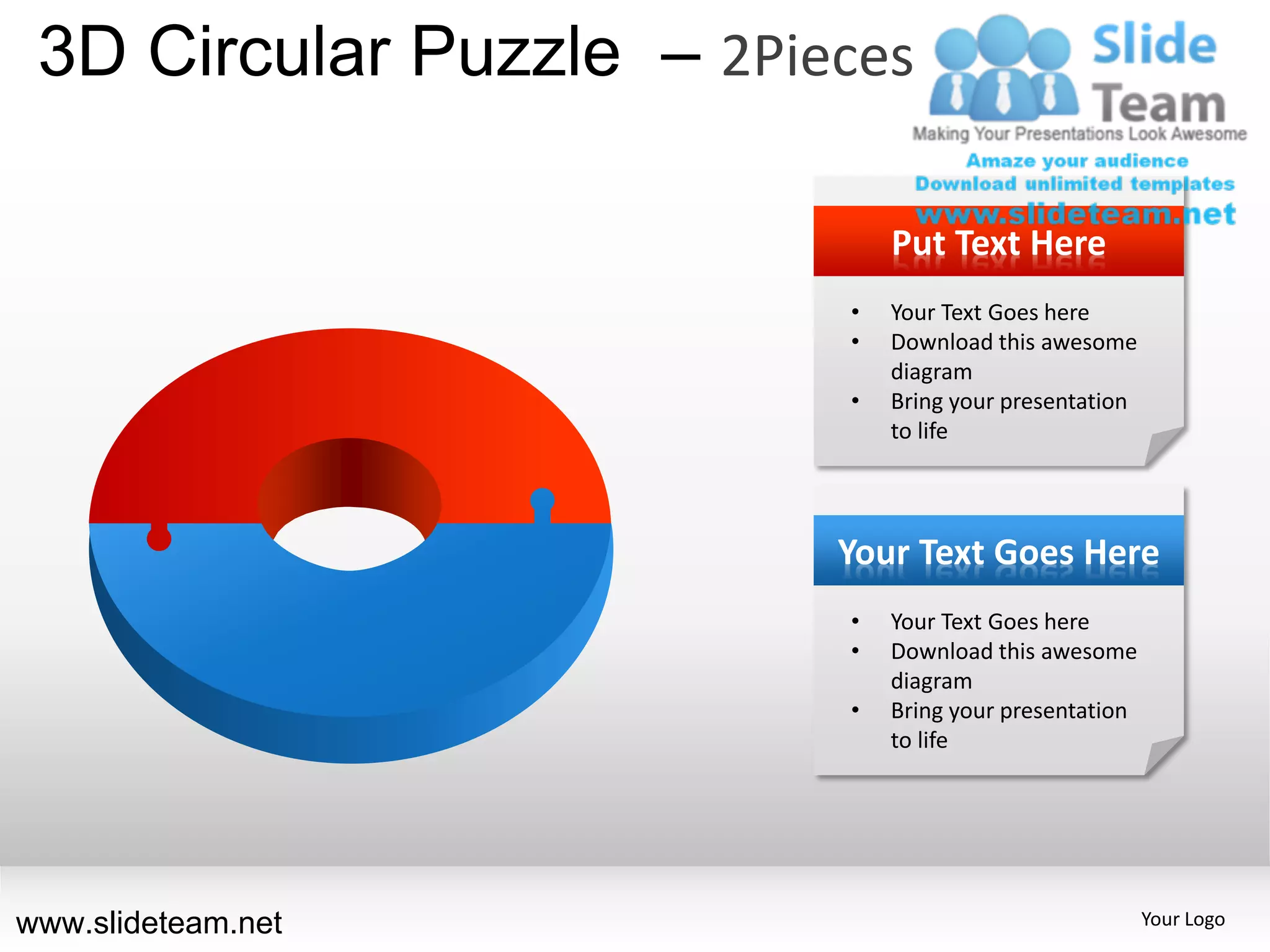 3D Circular Puzzle – 2Pieces

                              Put Text Here
                          •   Your Text Goes here
                          •   Download this awesome
                              diagram
                          •   Bring your presentation
                              to life




                          Your Text Goes Here
                          •   Your Text Goes here
                          •   Download this awesome
                              diagram
                          •   Bring your presentation
                              to life




www.slideteam.net                                       Your Logo
 