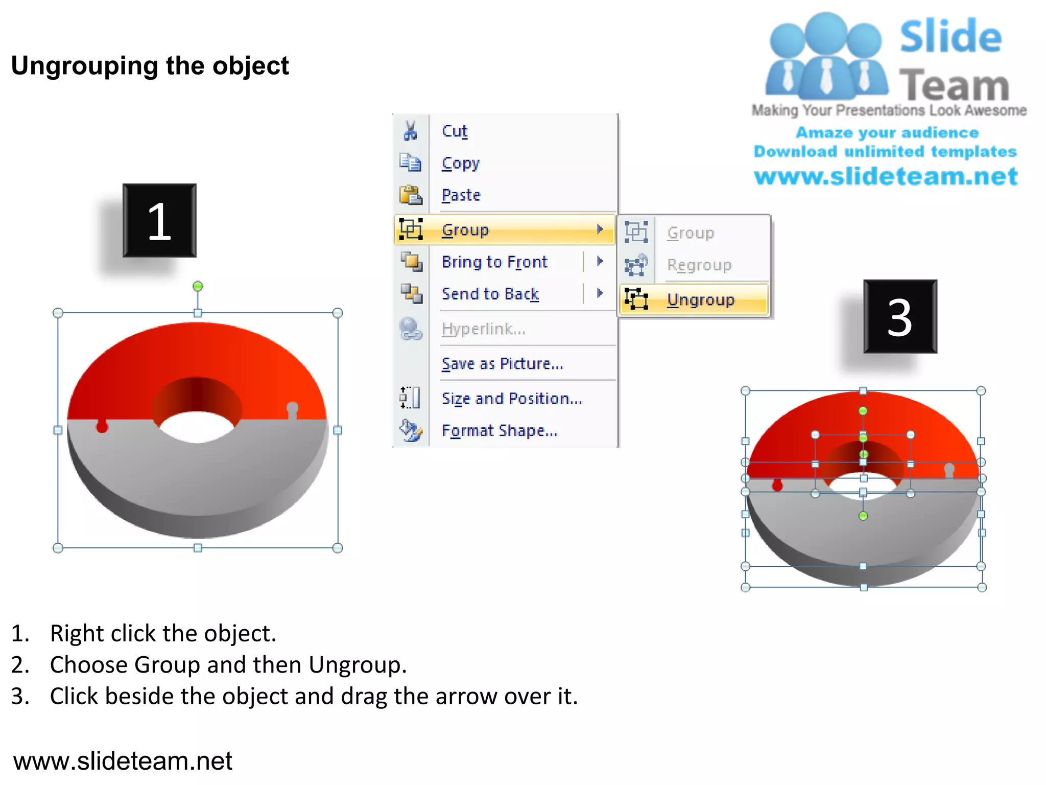 Ungrouping the object




            1
                                                         3




1. Right click the object.
2. Choose Group and then Ungroup.
3. Click beside the object and drag the arrow over it.

www.slideteam.net
 
