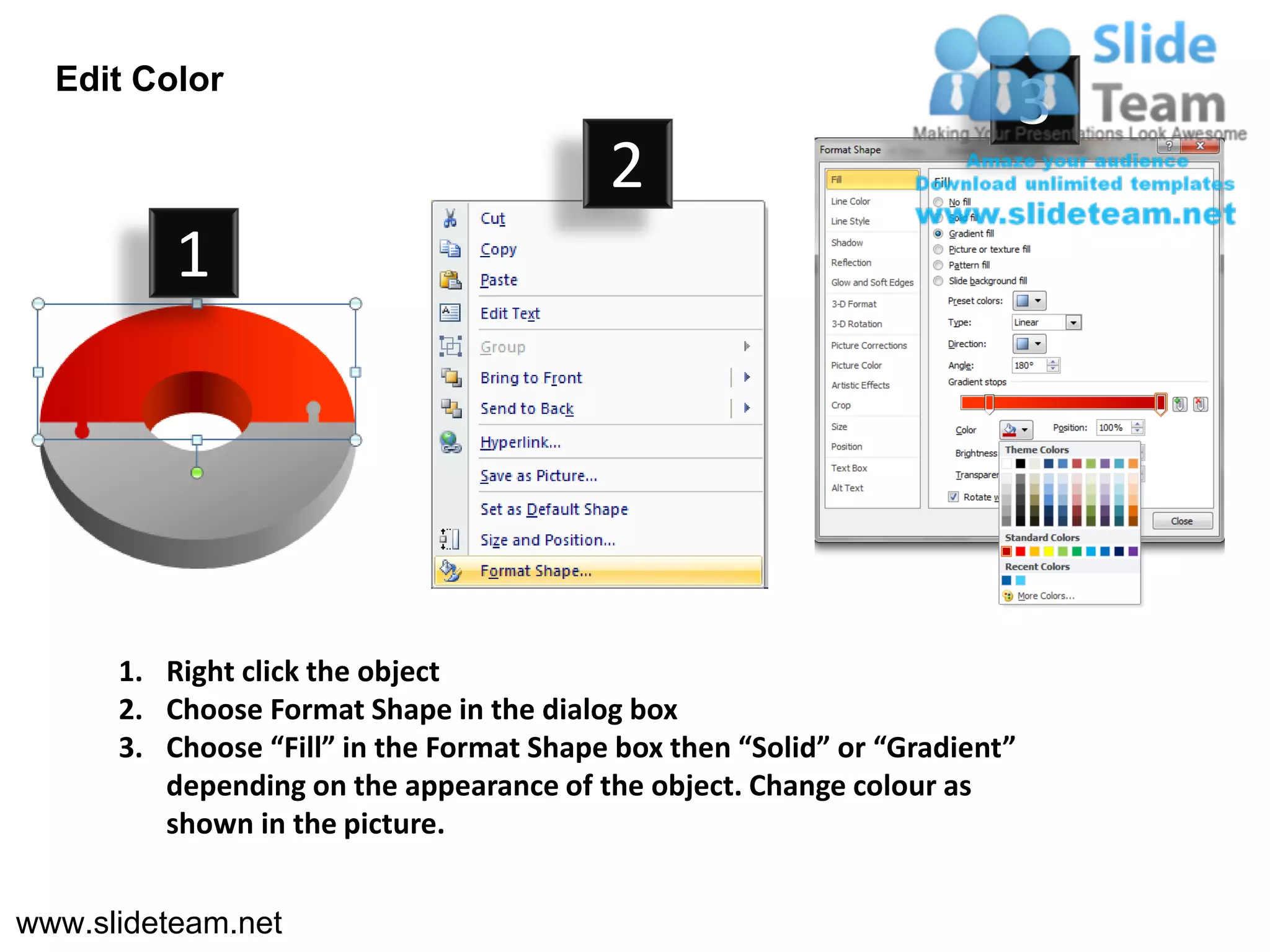 Edit Color
                                                                            3
                                          2
          1




      1. Right click the object
      2. Choose Format Shape in the dialog box
      3. Choose “Fill” in the Format Shape box then “Solid” or “Gradient”
         depending on the appearance of the object. Change colour as
         shown in the picture.


www.slideteam.net
 
