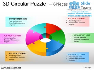 3D Circular Puzzle – 6Pieces

           PUT YOUR TEXT HERE          PUT YOUR TEXT HERE
       •   Your text goes here     •    Your text goes here
       •   Download this awesome   •    Download this awesome
           diagram                      diagram




    PUT YOUR TEXT HERE                        PUT YOUR TEXT HERE
•   Your text goes here                   •    Your text goes here
•   Download this awesome                 •    Download this awesome
    diagram                                    diagram




           PUT YOUR TEXT HERE
                                       PUT YOUR TEXT HERE
      •    Your text goes here
                                   •    Your text goes here
      •    Download this awesome
                                   •    Download this awesome
           diagram
                                        diagram



www.slideteam.net                                            Your Logo
 